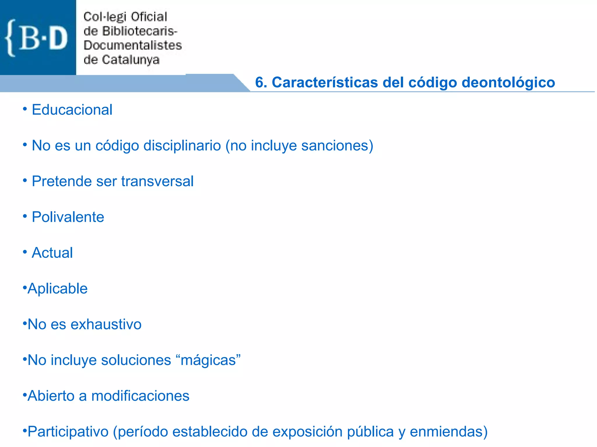 Educacional No es un código disciplinario (no incluye sanciones) Pretende ser transversal Polivalente Actual Aplicable No es exhaustivo No incluye soluciones “mágicas” Abierto a modificaciones Participativo (período establecido de exposición pública y enmiendas) 6. Características del código deontológico 