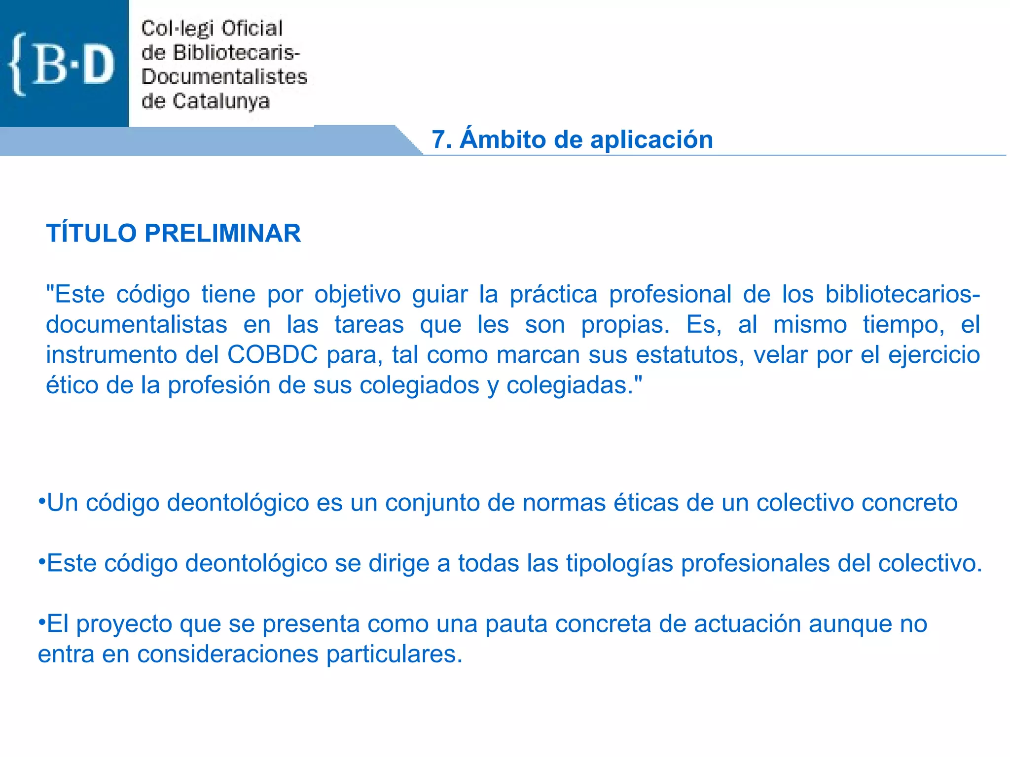 Un código deontológico es un conjunto de normas éticas de un colectivo concreto Este código deontológico se dirige a todas las tipologías profesionales del colectivo. El proyecto que se presenta como una pauta concreta de actuación aunque no entra en consideraciones particulares.  TÍTULO PRELIMINAR &quot;Este código tiene por objetivo guiar la práctica profesional de los bibliotecarios-documentalistas en las tareas que les son propias. Es, al mismo tiempo, el instrumento del COBDC para, tal como marcan sus estatutos, velar por el ejercicio ético de la profesión de sus colegiados y colegiadas.&quot;  7. Ámbito de aplicación 