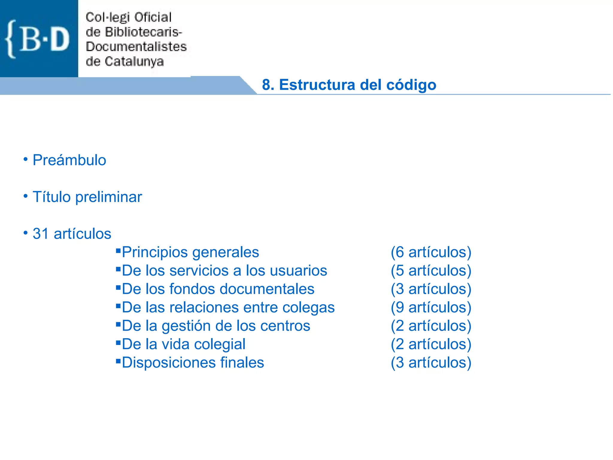 Preámbulo Título preliminar 31 artículos Principios generales  (6 artículos) De los servicios a los usuarios (5 artículos) De los fondos documentales (3 artículos) De las relaciones entre colegas (9 artículos) De la gestión de los centros (2 artículos) De la vida colegial (2 artículos) Disposiciones finales (3 artículos) 8. Estructura del código 