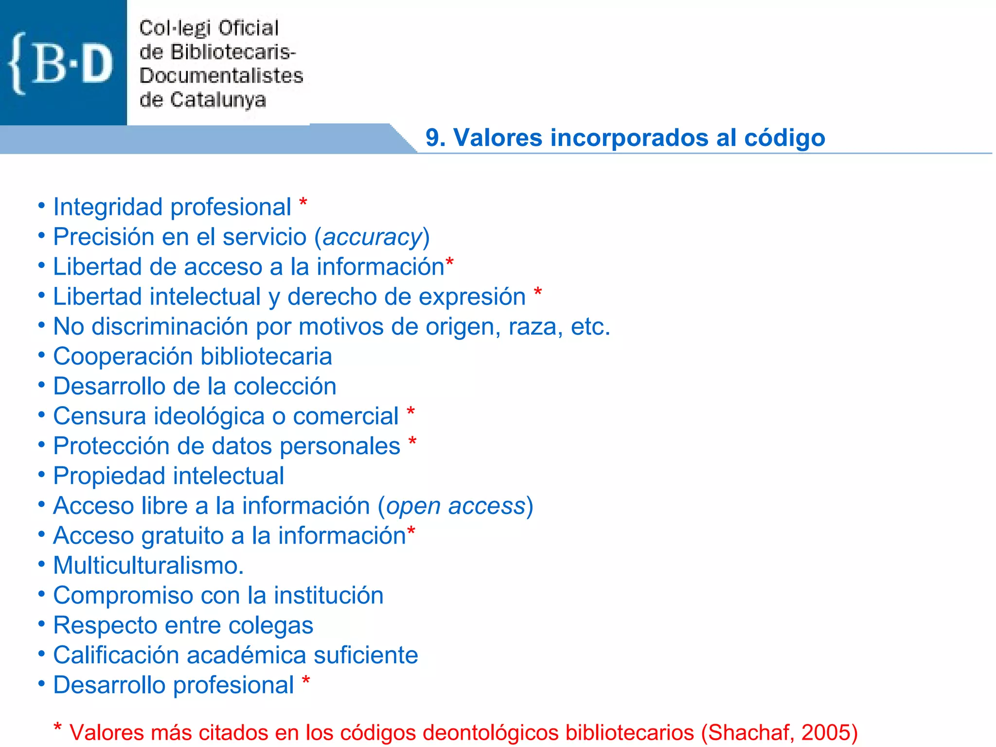 Integridad profesional  * Precisión en el servicio ( accuracy ) Libertad de acceso a la información * Libertad intelectual y derecho de expresión  * No discriminación por motivos de origen, raza, etc. Cooperación bibliotecaria Desarrollo de la colección Censura ideológica o comercial  * Protección de datos personales  * Propiedad intelectual Acceso libre a la información ( open access ) Acceso gratuito a la información * Multiculturalismo. Compromiso con la institución Respecto entre colegas Calificación académica suficiente Desarrollo profesional  * *  Valores más citados en los códigos deontológicos bibliotecarios (Shachaf, 2005) 9. Valores incorporados al código 