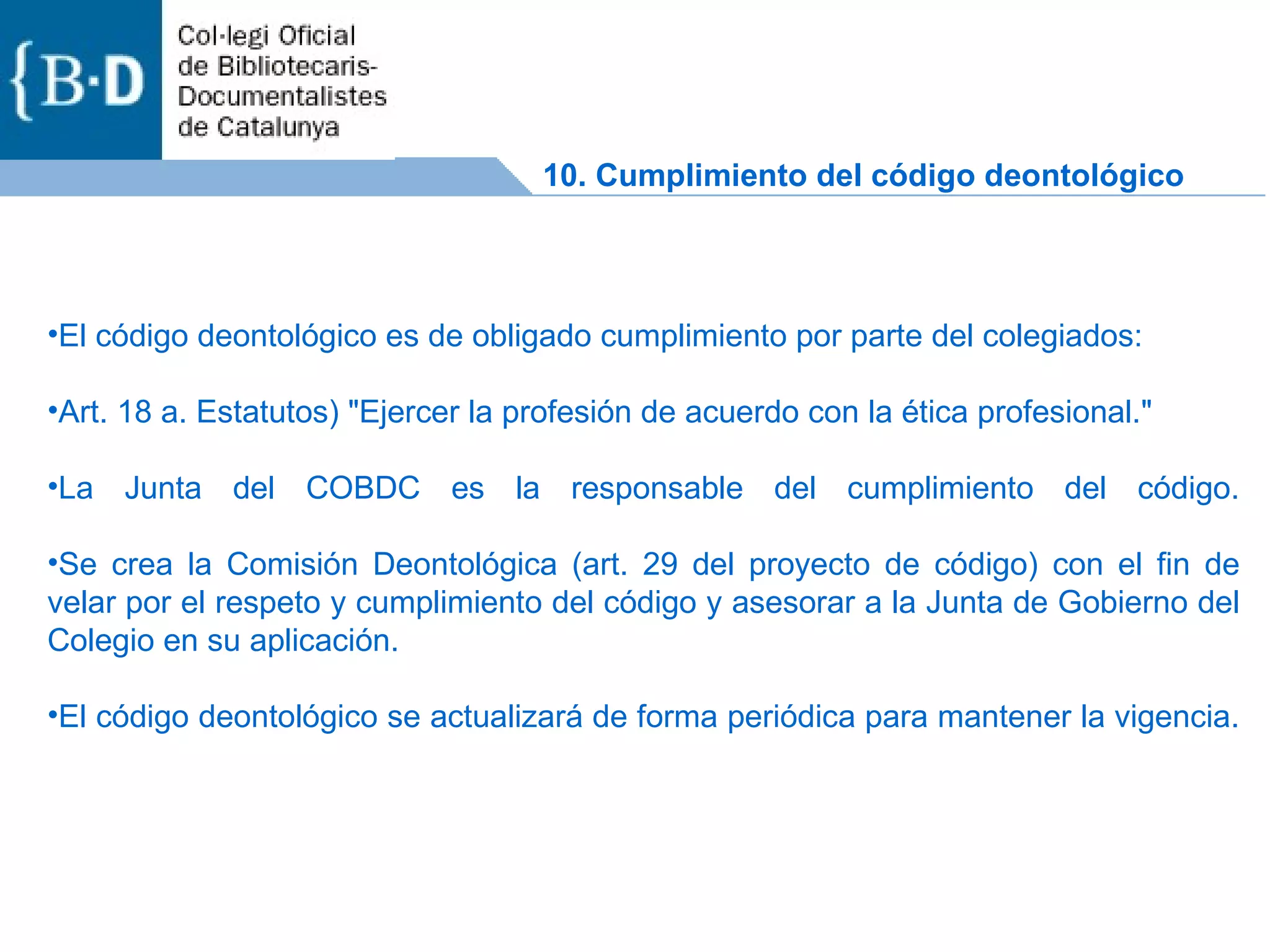 El código deontológico es de obligado cumplimiento por parte del colegiados: Art. 18 a. Estatutos) &quot;Ejercer la profesión de acuerdo con la ética profesional.&quot; La Junta del COBDC es la responsable del cumplimiento del código. Se crea la Comisión Deontológica (art. 29 del proyecto de código) con el fin de velar por el respeto y cumplimiento del código y asesorar a la Junta de Gobierno del Colegio en su aplicación. El código deontológico se actualizará de forma periódica para mantener la vigencia.  10. Cumplimiento del código deontológico 