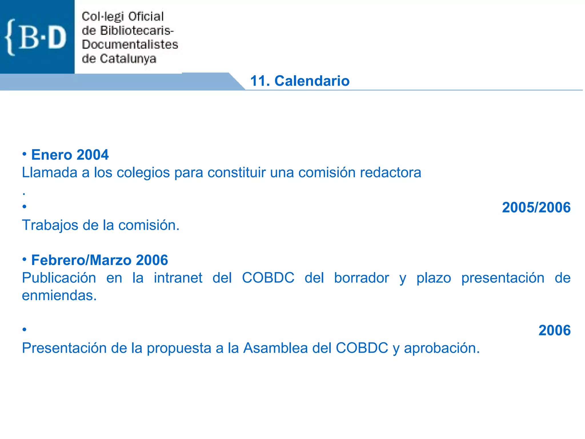 Enero 2004 Llamada a los colegios para constituir una comisión redactora . 2005/2006 Trabajos de la comisión. Febrero/Marzo 2006 Publicación en la intranet del COBDC del borrador y plazo presentación de enmiendas. 2006 Presentación de la propuesta a la Asamblea del COBDC y aprobación. 11. Calendario 