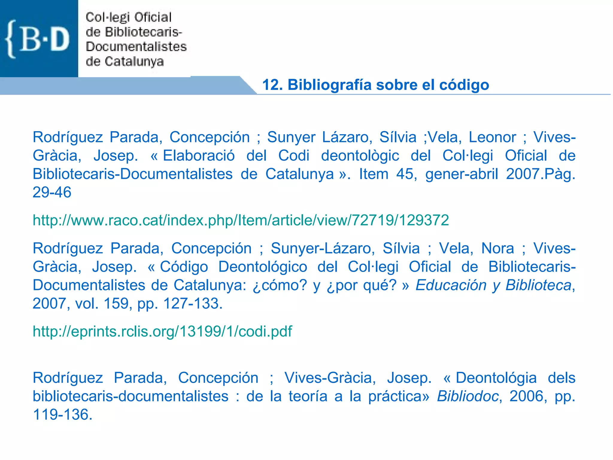 Rodríguez Parada, Concepción ; Sunyer Lázaro, Sílvia ;Vela, Leonor ; Vives-Gràcia, Josep. « Elaboració del Codi deontològic del Col·legi Oficial de Bibliotecaris-Documentalistes de Catalunya ». Item 45, gener-abril 2007.Pàg. 29-46 http ://www.raco.cat/index.php/Item/article/view/72719/129372 Rodríguez Parada, Concepción ; Sunyer-Lázaro, Sílvia ; Vela, Nora ; Vives-Gràcia, Josep. « Código Deontológico del Col·legi Oficial de Bibliotecaris-Documentalistes de Catalunya: ¿cómo? y ¿por qué? »  Educación y Biblioteca , 2007, vol. 159, pp. 127-133. http://eprints.rclis.org/13199/1/codi.pdf Rodríguez Parada, Concepción ; Vives-Gràcia, Josep. « Deontológia dels bibliotecaris-documentalistes : de la teoría a la práctica»  Bibliodoc , 2006, pp. 119-136. 12. Bibliografía sobre el código 