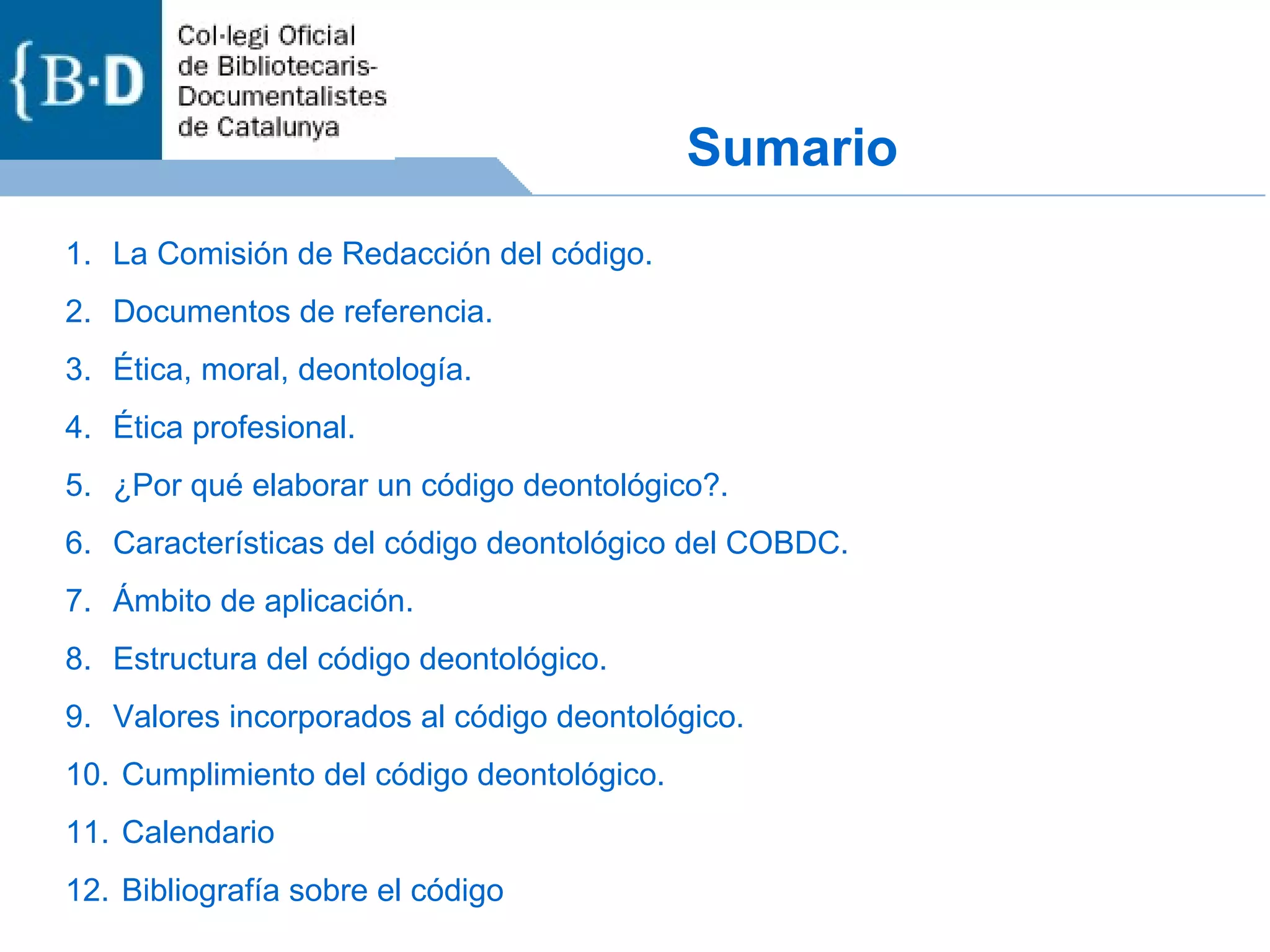 Sumario La Comisión de Redacción del código. Documentos de referencia. Ética, moral, deontología. Ética profesional. ¿Por qué elaborar un código deontológico?. Características del código deontológico del COBDC. Ámbito de aplicación. Estructura del código deontológico. Valores incorporados al código deontológico. Cumplimiento del código deontológico. Calendario Bibliografía sobre el código 
