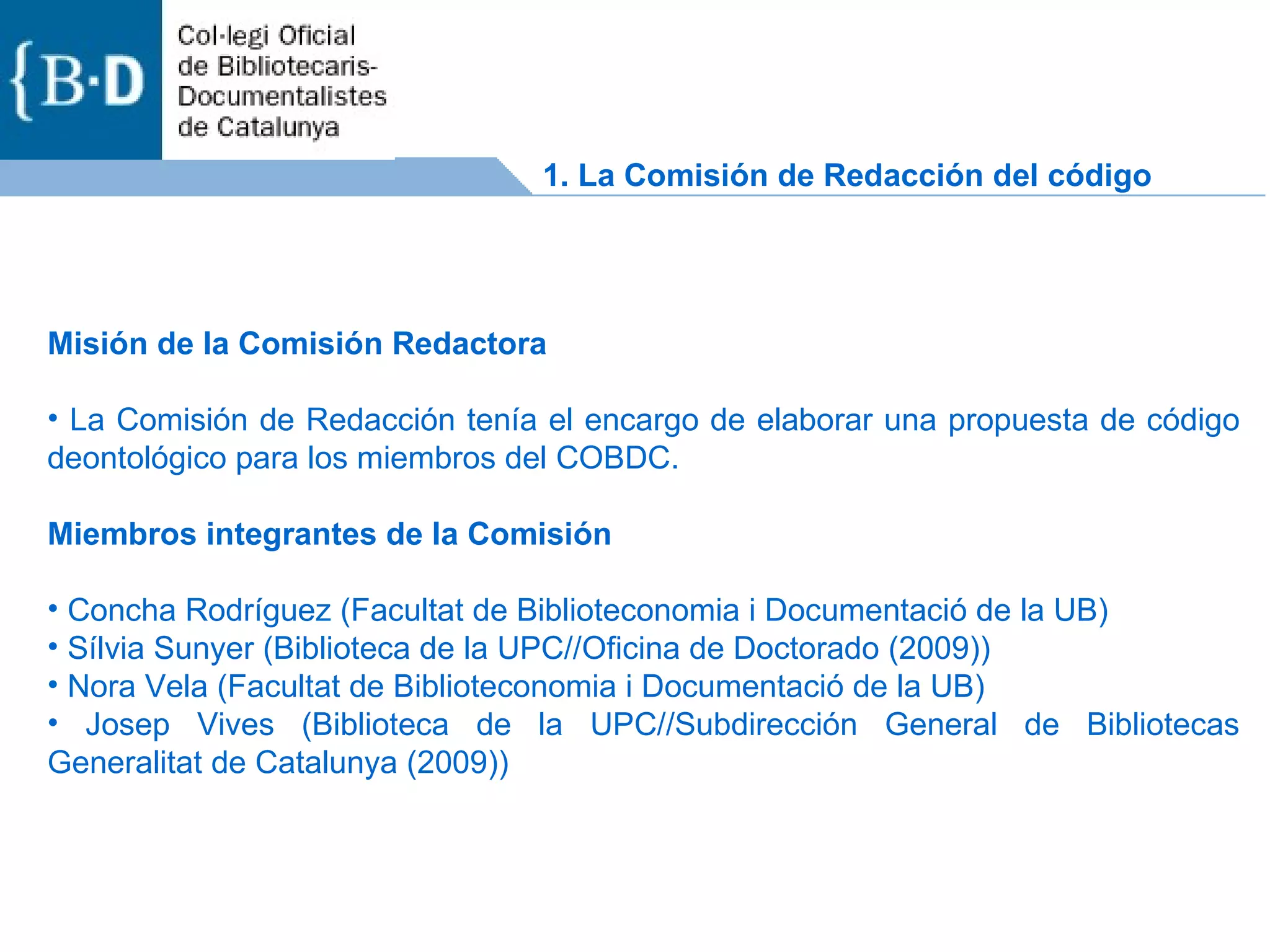 1.  La Comisión de Redacción del código Misión de la Comisión Redactora  La Comisión de Redacción tenía el encargo de elaborar una propuesta de código deontológico para los miembros del COBDC.  Miembros integrantes de la Comisión  Concha Rodríguez (Facultat de Biblioteconomia i Documentació de la UB)  Sílvia Sunyer (Biblioteca de la UPC//Oficina de Doctorado (2009))  Nora Vela (Facultat de Biblioteconomia i Documentació de la UB)  Josep Vives (Biblioteca de la UPC//Subdirección General de Bibliotecas Generalitat de Catalunya (2009))  