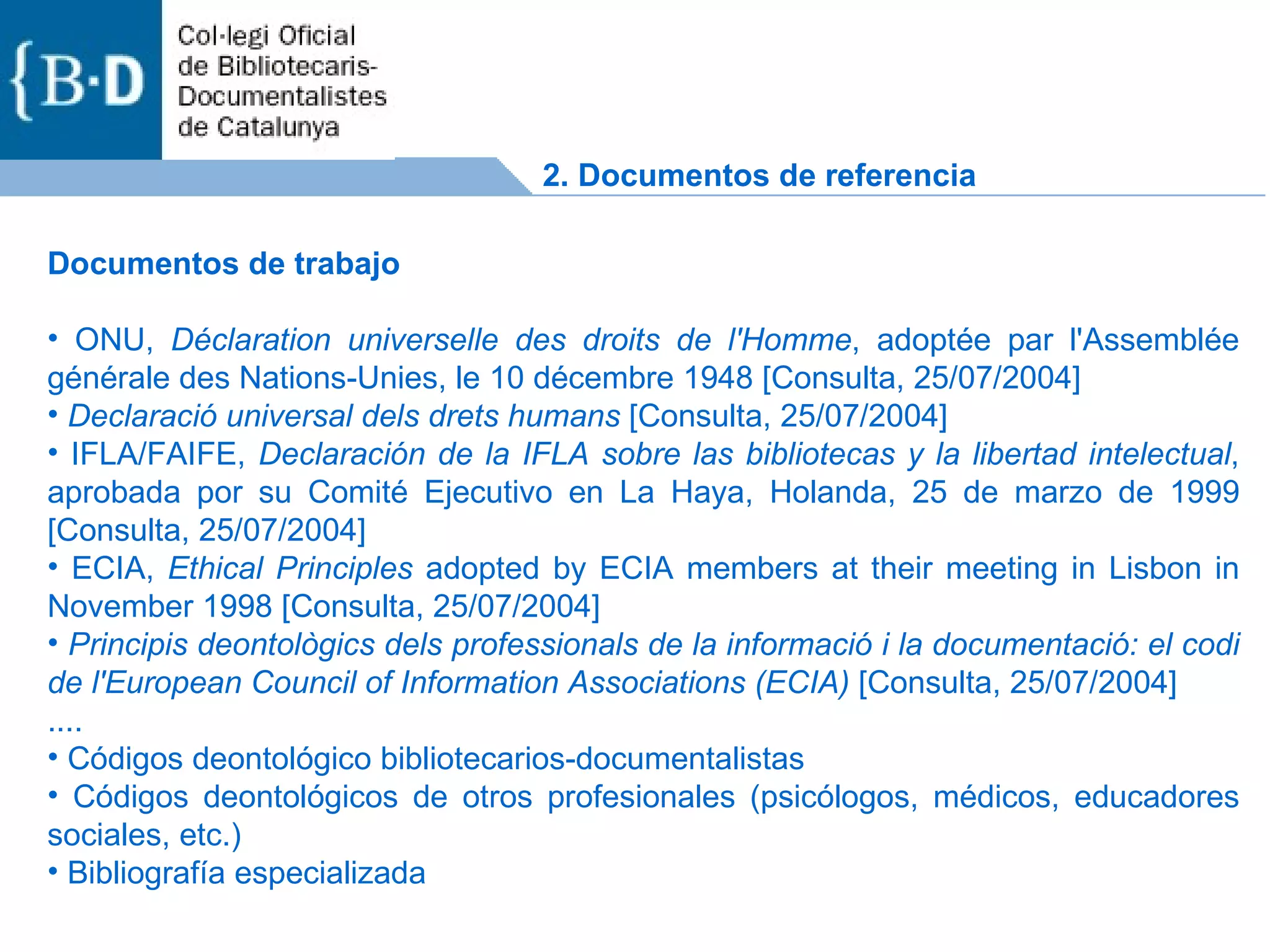 Documentos de trabajo  ONU,  Déclaration universelle des droits de l'Homme , adoptée par l'Assemblée générale des Nations-Unies, le 10 décembre 1948 [Consulta, 25/07/2004]  Declaració universal dels drets humans  [Consulta, 25/07/2004]  IFLA/FAIFE,  Declaración de la IFLA sobre las bibliotecas y la libertad intelectual , aprobada por su Comité Ejecutivo en La Haya, Holanda, 25 de marzo de 1999 [Consulta, 25/07/2004]  ECIA,  Ethical Principles  adopted by ECIA members at their meeting in Lisbon in November 1998 [Consulta, 25/07/2004]  Principis deontològics dels professionals de la informació i la documentació: el codi de l'European Council of Information Associations (ECIA)  [Consulta, 25/07/2004] .... Códigos deontológico bibliotecarios-documentalistas Códigos deontológicos de otros profesionales (psicólogos, médicos, educadores sociales, etc.) Bibliografía especializada 2. Documentos de referencia 