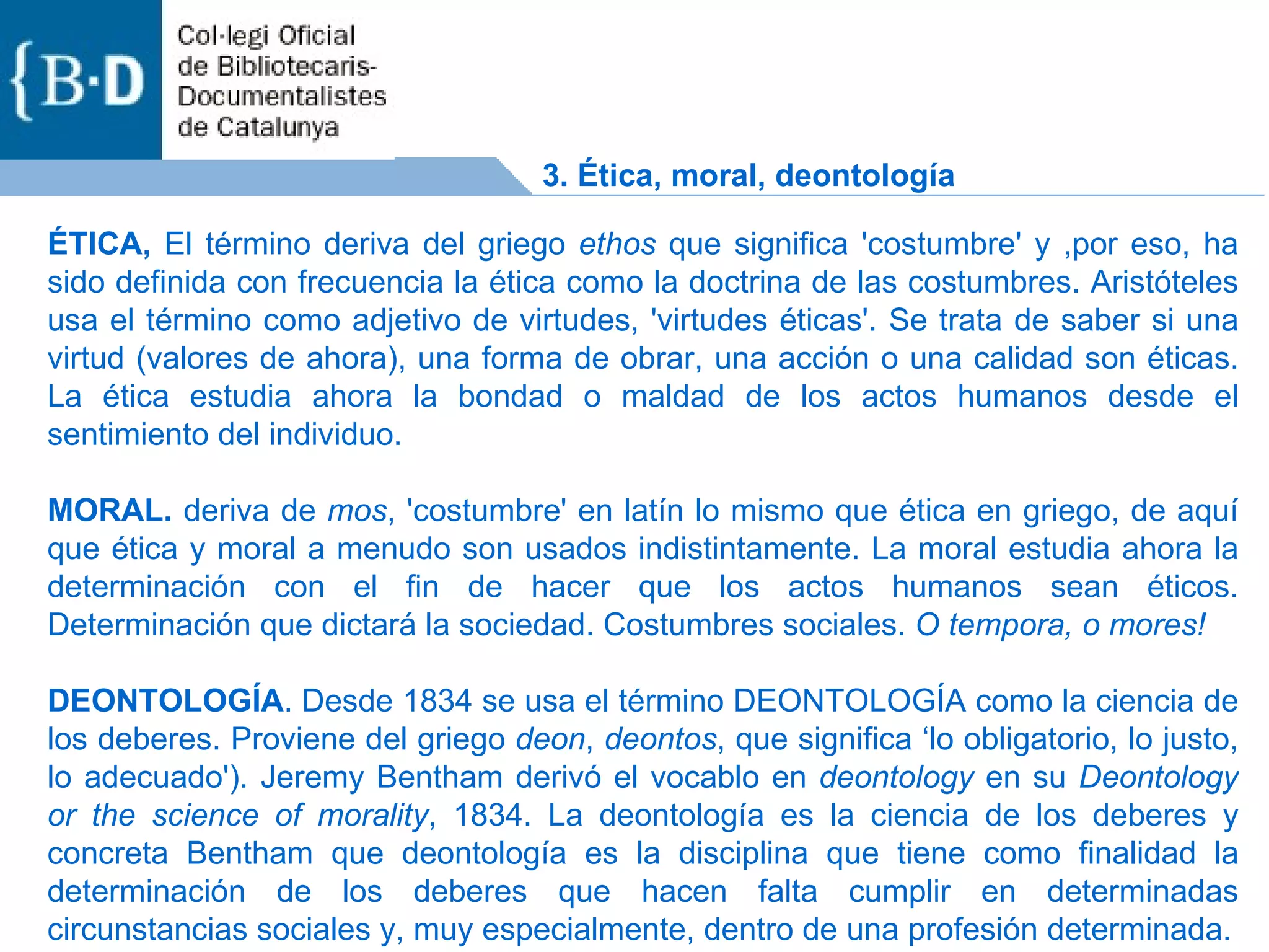 ÉTICA,  El término deriva del griego  ethos  que significa 'costumbre' y ,por eso, ha sido definida con frecuencia la ética como la doctrina de las costumbres. Aristóteles usa el término como adjetivo de virtudes, 'virtudes éticas'. Se trata de saber si una virtud (valores de ahora), una forma de obrar, una acción o una calidad son éticas. La ética estudia ahora la bondad o maldad de los actos humanos desde el sentimiento del individuo. MORAL.  deriva de  mos , 'costumbre' en latín lo mismo que ética en griego, de aquí que ética y moral a menudo son usados indistintamente. La moral estudia ahora la determinación con el fin de hacer que los actos humanos sean éticos. Determinación que dictará la sociedad. Costumbres sociales.  O tempora, o mores!  DEONTOLOGÍA . Desde 1834 se usa el término DEONTOLOGÍA como la ciencia de los deberes. Proviene del griego  deon ,  deontos , que significa ‘lo obligatorio, lo justo, lo adecuado'). Jeremy Bentham derivó el vocablo en  deontology  en su  Deontology or the science of morality , 1834. La deontología es la ciencia de los deberes y concreta Bentham que deontología es la disciplina que tiene como finalidad la determinación de los deberes que hacen falta cumplir en determinadas circunstancias sociales y, muy especialmente, dentro de una profesión determinada. 3. Ética, moral, deontología 