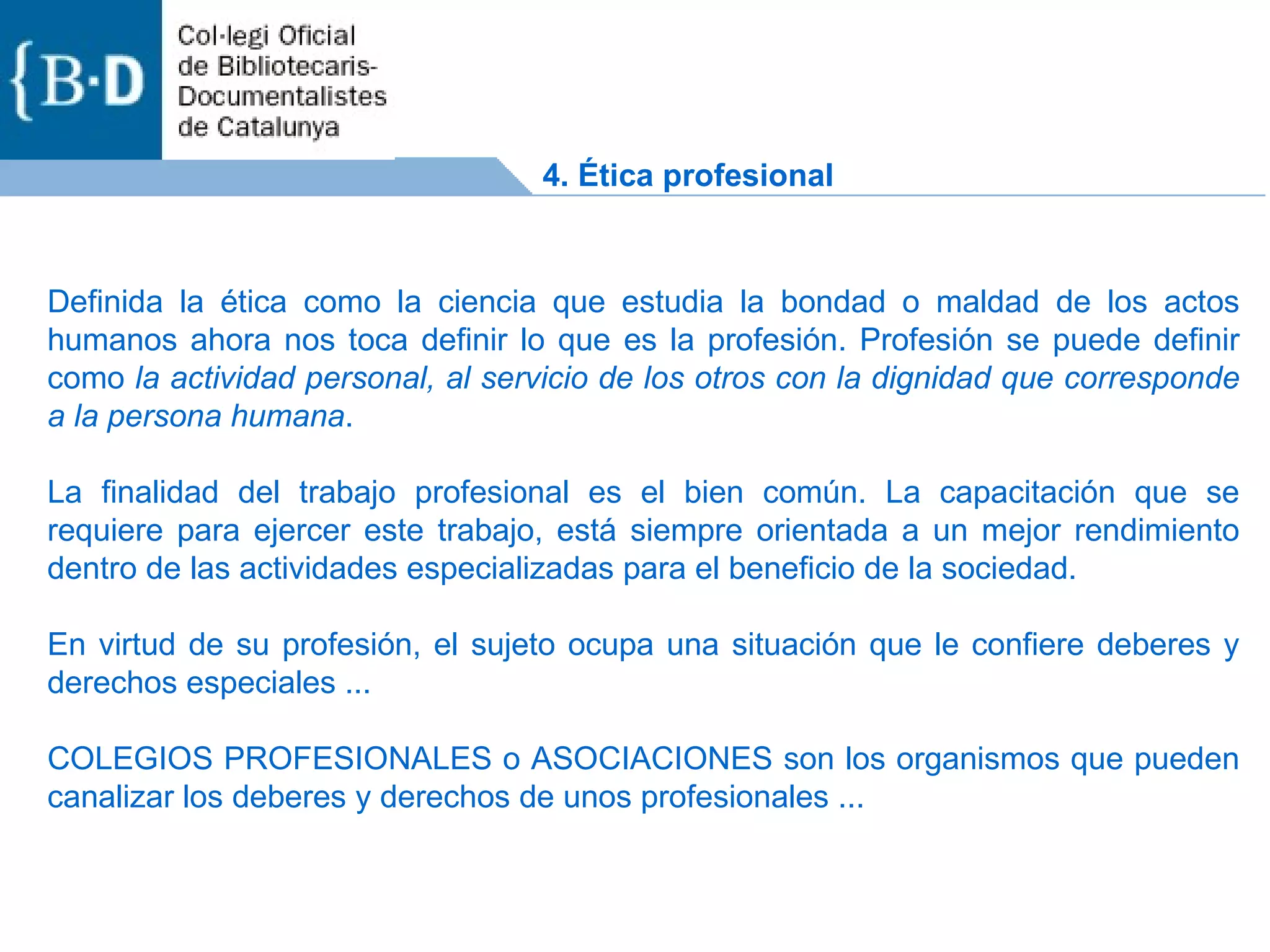 Definida la ética como la ciencia que estudia la bondad o maldad de los actos humanos ahora nos toca definir lo que es la profesión. Profesión se puede definir como  la actividad personal, al servicio de los otros con la dignidad que corresponde a la persona humana . La finalidad del trabajo profesional es el bien común. La capacitación que se requiere para ejercer este trabajo, está siempre orientada a un mejor rendimiento dentro de las actividades especializadas para el beneficio de la sociedad. En virtud de su profesión, el sujeto ocupa una situación que le confiere deberes y derechos especiales ... COLEGIOS PROFESIONALES o ASOCIACIONES son los organismos que pueden canalizar los deberes y derechos de unos profesionales ...  4. Ética profesional 
