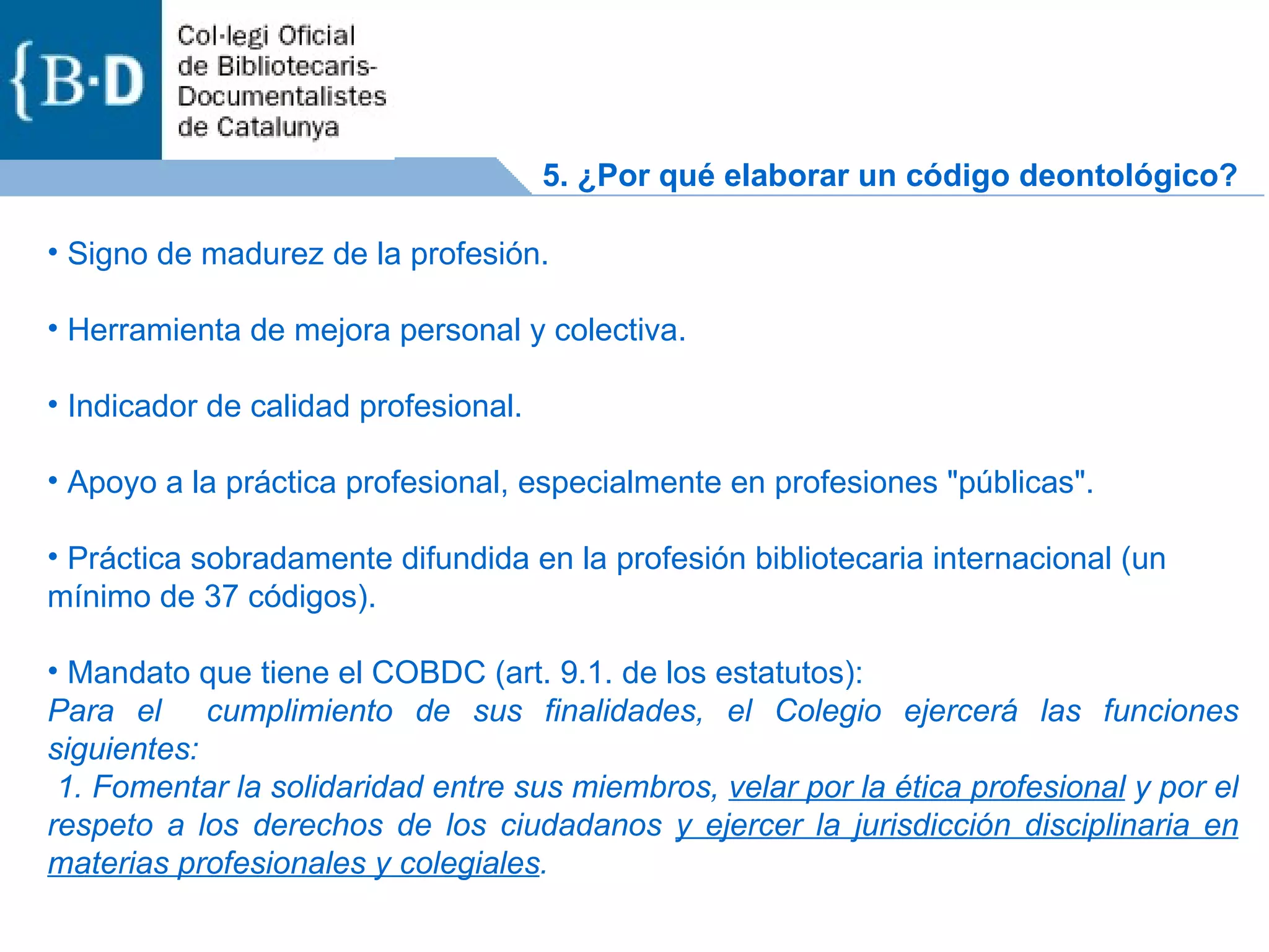 Signo de madurez de la profesión. Herramienta de mejora personal y colectiva. Indicador de calidad profesional. Apoyo a la práctica profesional, especialmente en profesiones &quot;públicas&quot;. Práctica sobradamente difundida en la profesión bibliotecaria internacional (un mínimo de 37 códigos). Mandato que tiene el COBDC (art. 9.1. de los estatutos): Para el  cumplimiento de sus finalidades, el Colegio ejercerá las funciones siguientes: 1. Fomentar la solidaridad entre sus miembros,  velar por la ética profesional  y por el respeto a los derechos de los ciudadanos  y ejercer la jurisdicción disciplinaria en materias profesionales y colegiales .  5. ¿Por qué elaborar un código deontológico? 
