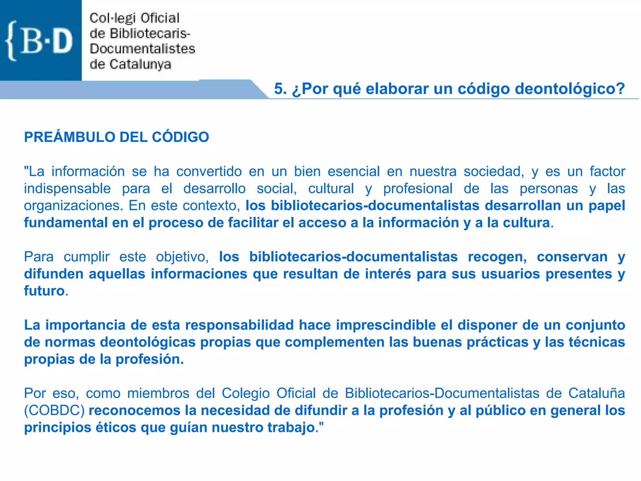 PREÁMBULO DEL CÓDIGO &quot;La información se ha convertido en un bien esencial en nuestra sociedad, y es un factor indispensable para el desarrollo social, cultural y profesional de las personas y las organizaciones. En este contexto,  los bibliotecarios-documentalistas desarrollan un papel fundamental en el proceso de facilitar el acceso a la información y a la cultura . Para cumplir este objetivo,  los bibliotecarios-documentalistas recogen, conservan y difunden aquellas informaciones que resultan de interés para sus usuarios presentes y futuro . La importancia de esta responsabilidad hace imprescindible el disponer de un conjunto de normas deontológicas propias que complementen las buenas prácticas y las técnicas propias de la profesión. Por eso, como miembros del Colegio Oficial de Bibliotecarios-Documentalistas de Cataluña (COBDC)  reconocemos la necesidad de difundir a la profesión y al público en general los principios éticos que guían nuestro trabajo .&quot;  5. ¿Por qué elaborar un código deontológico? 