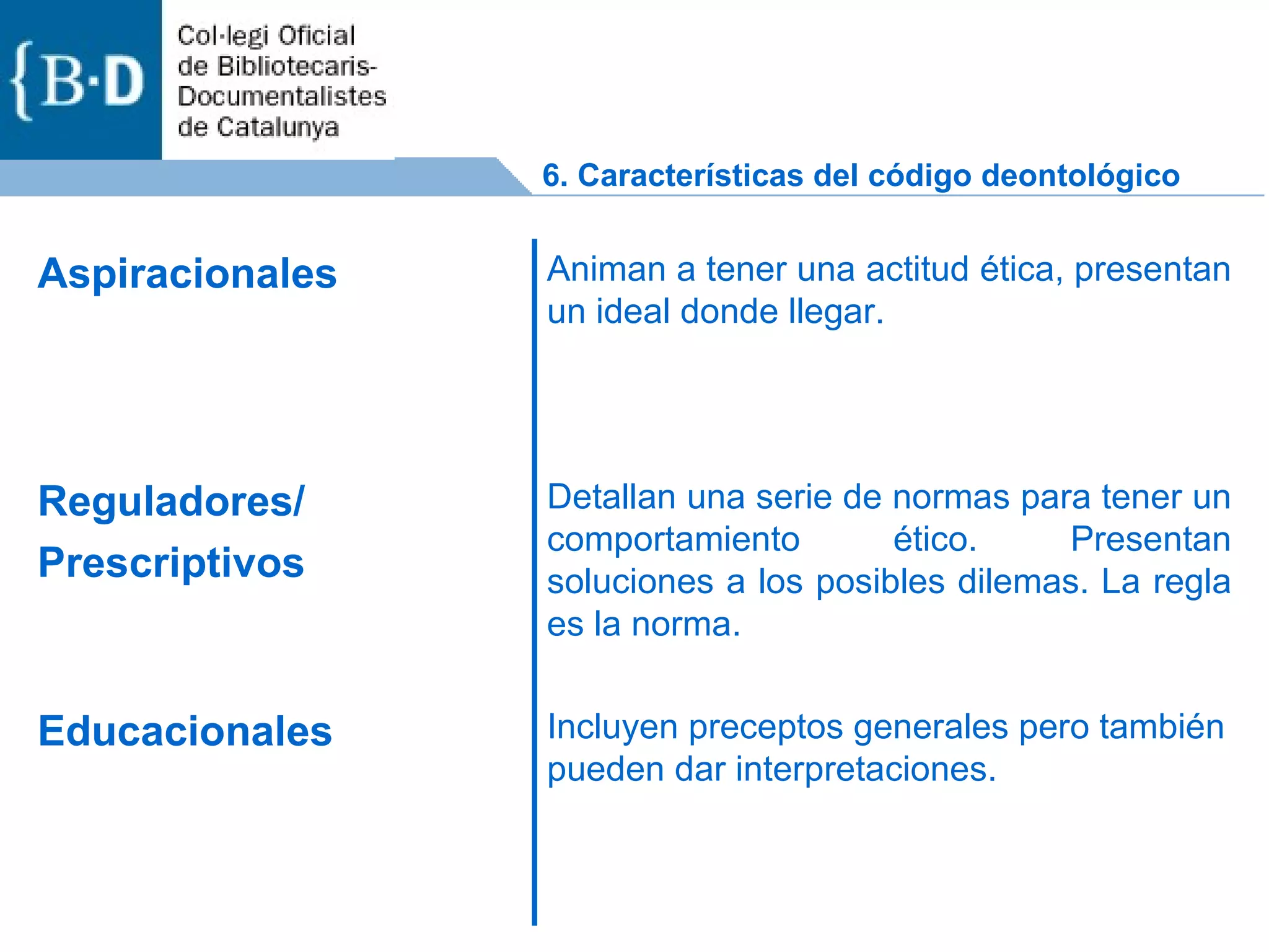6. Características del código deontológico Incluyen preceptos generales pero también pueden dar interpretaciones. Educacionales Detallan una serie de normas para tener un comportamiento ético. Presentan soluciones a los posibles dilemas. La regla es la norma. Reguladores/ Prescriptivos Animan a tener una actitud ética, presentan un ideal donde llegar. Aspiracionales  