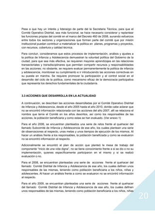 Pese a que hay un interés y liderazgo de parte del la Secretaria Técnica, para que el
Comité Operativo Distrital, sea más funcional, se hace necesario considerar y replantear
las funciones propias del comité en el marco del Decreto 460 de 2008, aunando esfuerzos
entre todos los sectores y organizaciones que forman parte del comité que por misión
institucional puedan contribuir a materializar la política en planes, programas y proyectos,
con recursos, cobertura y calidad técnica.

Para concluir, consideramos que estos procesos de implementación, análisis y ajustes a
la política de Infancia y Adolescencia demuestran la voluntad política del Gobierno de la
ciudad, para que sea más efectiva, se requieren mayores aprendizajes en las relaciones
transectoriales y transdisciplinares que permitan compartir recursos y responsabilidades
en las acciones; no obstante, se requiere evaluar permanentemente la política de infancia
y adolescencia, monitorear su cumplimiento e ir introduciendo las acciones correctivas en
su puesta en marcha. Se requiere promover la participación y el control social en el
desarrollo del ciclo de la política, como mecanismo eficaz de la democracia participativa
que representa los derechos fundamentales de la ciudadanía.



3.3 ACCIONES QUE DESARROLLA EN LA ACTUALIDAD

A continuación, se describen las acciones desarrolladas por el Comité Operativo Distrital
de Infancia y Adolescencia, desde el año 2005 hasta el año 2010, donde cabe aclarar que
no se encontró información relacionada con las acciones del año 2007, allí se relaciona el
nombre que tenía el Comité en los años descritos, así como los responsables de las
acciones, la población beneficiaria y como estas se han evaluado. (Ver anexo 1)

Para el año 2006, se encuentran planteados una serie de retos frente al quehacer del
llamado Subcomité de Infancia y Adolescencia de ese año, los cuales plantean una serie
de observaciones al respecto, unas metas y unos tiempos de ejecución de los mismos. Al
hacer un análisis frente a los responsables, la población beneficiada y como se evaluaron
no se encontró información al respecto.

Adicionalmente se encontró el plan de acción que planteó la mesa de trabajo del
componente “Inicio de una vida digna”, no se tiene conocimiento frente a si se dio o no su
implementación, quienes específicamente participaron en el mismo y si se realizó
evaluación o no.

Para el 2008, se encuentran planteadas una serie de acciones frente al quehacer del
llamado Comité Distrital de Infancia y Adolescencia de ese año, los cuales definen unos
responsables de las mismas, teniendo como población beneficiaria a los niños, niñas y
adolescentes. Al hacer un análisis frente a como se evaluaron no se encontró información
al respecto.

Para el año 2009, se encuentran planteadas una serie de acciones frente al quehacer
del llamado Comité Distrital de Infancia y Adolescencia de ese año, los cuales definen
unos responsables de las mismas, teniendo como población beneficiaria a los niños, niñas

                                                                                               20
                                                                                                 
 