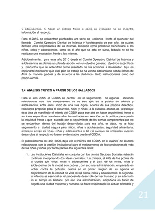 y adolescentes. Al hacer un análisis frente a como se evaluaron no se encontró
información al respecto.

Para el 2010, se encuentran planteadas una serie de acciones frente al quehacer del
llamado Comité Operativo Distrital de Infancia y Adolescencia de ese año, los cuales
definen unos responsables de las mismas, teniendo como población beneficiaria a los
niños, niñas y adolescentes, como es el año que se esta en curso, todavía no se ha
realizado una evaluación frente a las mismas.

Adicionalmente, para este año 2010 desde el Comité Operativo Distrital de Infancia y
adolescencia se plantea un plan de acción, con un objetivo general, objetivos específicos
y productos que se obtendrán como resultado de las acciones a desarrollar. Aquí es
importante mencionar que este plan de trabajo se ha venido adelantando desde el mes de
Abril de manera gradual y de acuerdo a las dinámicas tanto institucionales como del
propio comité.



3.4 ANALISIS CRITICO A PARTIR DE LOS HALLAZGOS

Para el año 2005, el CODIA se centro en el seguimiento de algunas acciones
relacionadas con los componentes de los tres ejes de la política de infancia y
adolescencia, entre ellos: inicio de una vida digna, actores de sus propios derechos,
relaciones propicias para el desarrollo, niños y niñas a la escuela, adultos-as al trabajo;
esto deja de manifiesto el interés del CODIA para ese año en hacer seguimiento frente a
acciones especificas que desarrollan las entidades en relación con la política, pero queda
la inquietud frente a que sucedió con el seguimiento de los demás componentes que no
se encuentran dentro del trabajo desarrollado para ese año, es decir, no se hizo
seguimiento a ciudad segura para niños, niñas y adolescentes, seguridad alimentaria,
ambiente amigo de niños, niñas y adolescentes o tal vez aunque las entidades tuvieron
desarrollos al respecto no fueron evidenciados desde el CODIA.

El planteamiento del año 2006, deja ver el interés del CODIA en el avance de asuntos
relacionados con la gestión institucional para el mejoramiento de las condiciones de vida
de los niños y niñas, por tanto plantea los siguientes retos:

    1. Las Instituciones Distritales en conjunto con los demás Sectores Sociales deberán
       continuar incorporando dos ideas centrales: La primera, el 40% de los pobres de
       la ciudad son niños, niñas y adolescentes y el 55% de los niños, niñas y
       adolescentes de la ciudad son pobres , por eso una administración, empeñada en
       luchar contra la pobreza, coloca en el primer renglón de su agenda el
       mejoramiento de la calidad de vida de los niños, niñas y adolescentes; la segunda,
       la infancia es esencial en el proceso de desarrollo del ser humano y su extensión
       en el tiempo es limitada; por eso una administración, empeñada en hacer de
       Bogotá una ciudad moderna y humana, se hace responsable de actuar prioritaria y



                                                                                              21
                                                                                                
 