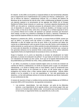 En relación al año 2009, se encuentra un especial énfasis en dos herramientas utilizadas
para el seguimiento de la implementación de la política de infancia y adolescencia , que
son el informe de infancia y adolescencia (Articulo 34) y el informe del Sistema de
Monitoreo de las condiciones de vida de niños, niñas y adolescentes de Bogotá; se presta
una atención especial a la armonización de las agendas del CODIA con el Consejo
Distrital de Política Social, teniendo en cuenta que el primero depende directamente del
CDPS, por otra parte se evidencian procesos de articulación entre lo distrital y lo local
con el desarrollo en conjunto el tema de la cumbre de alcaldes y el Consejo Local de
niños y niñas, el mes de la niñez, entre otros; se trabaja con un énfasis especial en torno
a la primera infancia de la ciudad, allí aparecen por ejemplo convenios que favorecen
dicho trabajo; se tiene muy presente la estrategia de hechos y derechos; finalmente se
sigue haciendo bastante énfasis en el tema de responsabilidad penal adolescente.

Respecto al presente año, (2010), se encuentra un avance frente al CODIA, puesto que
aquí se define y se piensa como eje central a la política y en cuanto que se debe
desarrollar un plan de trabajo que sirva de guía, frente a las acciones que deben dar
cuenta de su implementación, pero se pensó un poco mas allá, frente a como actualizar la
política teniendo en cuenta que es el último periodo de esta administración y se vislumbra
un nuevo plan de desarrollo; sin embargo, aquí es importante mencionar que aunque se
han generado esfuerzos de los sectores frente a este proceso, se ha venido realizando
seguimiento frente a la implementación de acciones en torno a la infancia.

Surge la inquietud, en el ¿como se desarrolla un proceso de actualización sin haber
generado un proceso de evaluación de política?, Ya que hasta el momento no se cuenta
con indicadores de impacto que den cuenta de lo que se ha logrado efectivamente ante
las problemáticas que enfrentan los niños, niñas y adolescentes de la ciudad.

Y por último, se presenta un proceso bastante álgido como es el tema de rendición de
cuentas de infancia y adolescencia, en donde se requiere poner a jugar a la articulación
intersectorial, y en donde el dialogo entre el nivel distrital y local es fundamental para
determinar hasta donde se ha avanzado en el tema, es allí donde juega un papel
protagónico los mismos niños y niñas, quienes deben ser escuchados, quienes deben
señalar si se ha cumplido o no con sus expectativas, si han sido garantizados sus
derechos, y si han sido participes activos en la toma de decisiones que tienen implicación
en sus condiciones de vida.

A manera de resumen al hacer un análisis de las acciones desarrolladas por el CODIA en
el periodo 2005 a 2010 encontramos las siguientes conclusiones:

    1.   Las acciones desarrolladas han sido diversas por parte de los diferentes
         sectores, y que dependiendo de la agenda pública, unos temas juegan más que
         otros en un momento dado, debido a esto, se encuentra que muchos de los temas
         no han tenido un seguimiento frente a su desarrollo de un año a otro.




                                                                                              23
                                                                                                
 