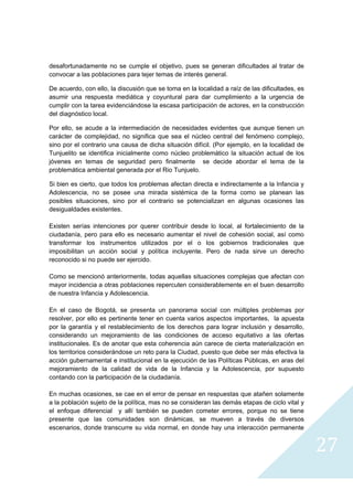 desafortunadamente no se cumple el objetivo, pues se generan dificultades al tratar de
convocar a las poblaciones para tejer temas de interés general.

De acuerdo, con ello, la discusión que se toma en la localidad a raíz de las dificultades, es
asumir una respuesta mediática y coyuntural para dar cumplimiento a la urgencia de
cumplir con la tarea evidenciándose la escasa participación de actores, en la construcción
del diagnóstico local.

Por ello, se acude a la intermediación de necesidades evidentes que aunque tienen un
carácter de complejidad, no significa que sea el núcleo central del fenómeno complejo,
sino por el contrario una causa de dicha situación difícil. (Por ejemplo, en la localidad de
Tunjuelito se identifica inicialmente como núcleo problemático la situación actual de los
jóvenes en temas de seguridad pero finalmente se decide abordar el tema de la
problemática ambiental generada por el Rio Tunjuelo.

Si bien es cierto, que todos los problemas afectan directa e indirectamente a la Infancia y
Adolescencia, no se posee una mirada sistémica de la forma como se planean las
posibles situaciones, sino por el contrario se potencializan en algunas ocasiones las
desigualdades existentes.

Existen serías intenciones por querer contribuir desde lo local, al fortalecimiento de la
ciudadanía, pero para ello es necesario aumentar el nivel de cohesión social, así como
transformar los instrumentos utilizados por el o los gobiernos tradicionales que
imposibilitan un acción social y política incluyente. Pero de nada sirve un derecho
reconocido si no puede ser ejercido.

Como se mencionó anteriormente, todas aquellas situaciones complejas que afectan con
mayor incidencia a otras poblaciones repercuten considerablemente en el buen desarrollo
de nuestra Infancia y Adolescencia.

En el caso de Bogotá, se presenta un panorama social con múltiples problemas por
resolver, por ello es pertinente tener en cuenta varios aspectos importantes, la apuesta
por la garantía y el restablecimiento de los derechos para lograr inclusión y desarrollo,
considerando un mejoramiento de las condiciones de acceso equitativo a las ofertas
institucionales. Es de anotar que esta coherencia aún carece de cierta materialización en
los territorios considerándose un reto para la Ciudad, puesto que debe ser más efectiva la
acción gubernamental e institucional en la ejecución de las Políticas Públicas, en aras del
mejoramiento de la calidad de vida de la Infancia y la Adolescencia, por supuesto
contando con la participación de la ciudadanía.

En muchas ocasiones, se cae en el error de pensar en respuestas que atañen solamente
a la población sujeto de la política, mas no se consideran las demás etapas de ciclo vital y
el enfoque diferencial y allí también se pueden cometer errores, porque no se tiene
presente que las comunidades son dinámicas, se mueven a través de diversos
escenarios, donde transcurre su vida normal, en donde hay una interacción permanente


                                                                                                27
                                                                                                  
 
