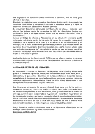 Los diagnósticos se construyen sobre necesidades o carencias, mas no sobre goce
efectivo de derechos.
El estado ha estado interesado en realizar diagnósticos, la información desagregada, las
dinámicas poblacionales y territoriales e inclusive la incidencia política y la toma de
decisiones obstaculizan los resultados de estos ejercicios.
Se encuentran documentos construidos individualmente por algunos sectores ( por
ejemplo las lecturas desde la perspectiva de GSI, los diagnósticos locales con
participación social – en donde existen apartes que se refieren a los niños, niñas y
adolescentes-)
Aunque el Código de Infancia y Adolescencia en su artículo 204 menciona que“El
gobernador y el alcalde, dentro de los cuatro (4) meses de su mandato, realizarán el
diagnóstico de la situación de la niñez y la adolescencia en su departamento y su
municipio, con el fin de establecer las problemáticas prioritarias que deberán atender en
su plan de desarrollo, así como determinar las estrategias, a corto, mediano y largo plazo
que se implementarán para ello”, para el distrito capital, de este se conoce que si fue
construido sin embargo, dicha información no está disponible ni para servidores públicos
ni para la comunidad en general.

Analizando dentro de las funciones del CLOPS una de ellas es realizar y mantener
actualizados los diagnósticos de la situación correspondiente a su temática, problemática
o población asignada

4.3 ANALISIS CRITICO DE LOS HALLAZGOS

Es fundamental contar con un documento de diagnostico de la infancia y adolescencia
pues es la línea base o punto de partida para conocer la situación de los niños, niñas y
adolescentes, lo que permite determinar los temas prioritarios en la agenda pública,
apoya la toma de decisiones, así como la planeación de programas, proyectos y acciones
dirigidas al mejoramiento de la calidad de vida de los niños, niñas y adolescentes; lo cual
es importante realizar de manera conjunta y articulada.

Los documentos construidos de manera individual desde cada uno de los sectores,
representan un avance y contribución en el conocimiento tanto de las condiciones como
de las respuestas generadas a favor de los niños, niñas y adolescentes en la ciudad, sin
embargo, su mirada es de carácter todavía muy sectorial – haciendo un mayor énfasis en
las competencias propias - , aunque es importante valorar la experiencia del sector salud,
la cual busca una mirada más amplia teniendo como marco de referencia la Estrategia
Promocional de Calidad de vida y salud (EPCVS) y dentro de esta el análisis de la
determinación social como la metodología base en su construcción particular.

Luego de realizar una lectura cuidadosa frente a los documentos referenciados en los
hallazgos se encuentran las siguientes observaciones:
Lecturas de realidades de GSI



                                                                                              29
                                                                                                
 