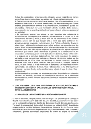 lectura de necesidades y a las respuestas integrales ya que responden de manera
    específica a situaciones de ciudad que afectan a la infancia y a la adolescencia.
    i. Cabe anotar que aunque los derechos de las niñas y los niños se mencionan, no es
    evidente la relación de la lectura de necesidades y las respuestas integrales con los
    mismos, principalmente en términos de su materialización, lo desarrollos que se han
    alcanzado y , menos aun, hay poca información sobre los resultados de las acciones
    que propenden por la garantía y restitución de los derechos de este grupo poblacional
    en la Ciudad.
    - Es interesante analizar que aunque a nivel normativo este establecida la
    construcción de un diagnostico de infancia y adolescencia de la ciudad, no es del
    conocimiento de todos y todas, y sobre todo de los funcionarios de los diversos
    sectores quienes son los que trabajan tanto a nivel local como distrital en los
    programas, planes, proyectos e implementación de la Política por la calidad de vida de
    niños, niñas y adolescentes; entonces como realizar acciones que supuestamente den
    cuenta de las problemáticas reales de niños, niñas y adolescentes si no conocemos o
    contamos con la línea base o punto de partida de dicha situación?, aquí es importante
    mencionar que habrían varias alternativas: la primera, es la construcción de los
    diagnósticos sectoriales que dan cuenta de la situación de niños, niñas y adolescentes
    y la segunda es la estructura tradicional que han venido manejando los sectores
    centrada en sus competencias particulares. Gobernar sin conocer cuáles son las
    necesidades de los niños, niñas y adolescentes, no permite contar con resultados
    medibles, como dice el refrán “quien no sabe para donde va, cualquier camino le
    sirve”, en este sentido si no se cuenta con un derrotero y un diagnostico al menos
    aproximado a las realidades de niños, niñas y adolescentes, es my difícil logar medir
    impactos y cambios directos en las condiciones de calidad de vida de niños, niñas y
    adolescentes.
    Existen diagnósticos puntuales por temáticas concretas, desarrollados por diferentes
    sectores, sin embargo, no existe una estrategia de circulación de la información
    recolectada que permita alimentar de conjunta variables e indicadores del sistema de
    información.


5   ANALISIS SOBRE LOS PLANES DE DESARROLLO, POLITICAS, PROGRAMAS O
    PROYECTOS DIRIGIDOS A GARANTIZAR LOS DERECHOS DE LOS NIÑOS,
    NIÑAS Y ADOLESCENTES

    5.1 ANALISIS DE LAS ACCIONES IMPLEMENTADAS EN BOGOTA

El Plan de desarrollo, “Bogotá positiva para vivir mejor”, fue aprobado por el Consejo de
Bogotá, mediante el Acuerdo 308 del 9 de Junio de 2008, cuya construcción se realizó
con la participación del gabinete distrital, del Consejo de Bogotá, Consejos de planeación
Territorial, de discapacidad, de juventud, de mujeres, de población LGBT, de población
afrodescendiente, cabildos indígenas, Federación de Juntas de Acción Comunal, mesa
distrital de propiedad horizontal, organizaciones no gubernamentales sociales, culturales y
ambientales, gremios económicos, organismos de control de Bogotá, la academia,

                                                                                              31
                                                                                                
 