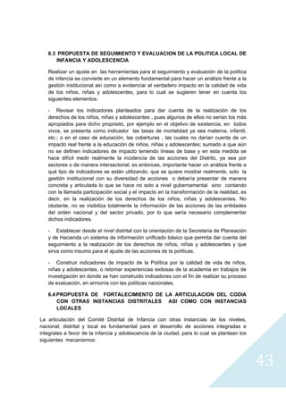 6.3 PROPUESTA DE SEGUIMIENTO Y EVALUACION DE LA POLITICA LOCAL DE
        INFANCIA Y ADOLESCENCIA

    Realizar un ajuste en las herramientas para el seguimiento y evaluación de la política
    de infancia se convierte en un elemento fundamental para hacer un análisis frente a la
    gestión institucional así como a evidenciar el verdadero impacto en la calidad de vida
    de los niños, niñas y adolescentes, para lo cual se sugieren tener en cuenta los
    siguientes elementos:

    - Revisar los indicadores planteados para dar cuenta de la realización de los
    derechos de los niños, niñas y adolescentes , pues algunos de ellos no serian los más
    apropiados para dicho propósito, por ejemplo en el objetivo de existencia, en todos
    vivos, se presenta como indicador las tasas de mortalidad ya sea materna, infantil,
    etc.; o en el caso de educación, las coberturas , las cuales no darían cuenta de un
    impacto real frente a la educación de niños, niñas y adolescentes; sumado a que aún
    no se definen indicadores de impacto teniendo líneas de base y en esta medida se
    hace difícil medir realmente la incidencia de las acciones del Distrito, ya sea por
    sectores o de manera intersectorial; es entonces, importante hacer un análisis frente a
    qué tipo de indicadores se están utilizando, que se quiere mostrar realmente, solo la
    gestión institucional con su diversidad de acciones o debería presentar de manera
    concreta y articulada lo que se hace no solo a nivel gubernamental sino contando
    con la llamada participación social y el impacto en la transformación de la realidad, es
    decir, en la realización de los derechos de los niños, niñas y adolescentes. No
    obstante, no se visibiliza totalmente la información de las acciones de las entidades
    del orden nacional y del sector privado, por lo que sería necesario complementar
    dichos indicadores.

    - Establecer desde el nivel distrital con la orientación de la Secretaria de Planeación
    y de Hacienda un sistema de información unificado básico que permita dar cuenta del
    seguimiento a la realización de los derechos de niños, niñas y adolescentes y que
    sirva como insumo para el ajuste de las acciones de la políticas.

    - Construir indicadores de impacto de la Política por la calidad de vida de niños,
    niñas y adolescentes, o retomar experiencias exitosas de la academia en trabajos de
    investigación en donde se han construido indicadores con el fin de realizar su proceso
    de evaluación, en armonía con las políticas nacionales.

    6.4 PROPUESTA DE FORTALECIMIENTO DE LA ARTICULACION DEL CODIA
        CON OTRAS INSTANCIAS DISTRITALES ASI COMO CON INSTANCIAS
        LOCALES

La articulación del Comité Distrital de Infancia con otras instancias de los niveles,
nacional, distrital y local es fundamental para el desarrollo de acciones integradas e
integrales a favor de la infancia y adolescencia de la ciudad, para lo cual se plantean los
siguientes mecanismos:



                                                                                               43
                                                                                                 
 