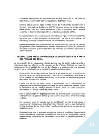 ‐   Establecer mecanismos de articulación con el nivel local (COLIA) de todas las
        localidades, así como con los Consejos Locales de Niños y Niñas.

    ‐   Generar articulación con otros comités, mesas del nivel distrital, así como con la
        Comisión Intersectorial Poblacional (CIPO), teniendo como marco las políticas
        poblacionales, y en esta última, teniendo en cuenta la propuesta de su reforma,
        en donde se determine la integración de un (a) delegado(a) del CODIA

    ‐   Es necesario tener en consideración la normativa que rige a nivel interno el CPS y
        por ende sus comités operativos reglamentarios, ya que a veces priman los
        Decretos y Acuerdos a nivel distrital que las mismas leyes nacionales.

    ‐   Diseñar estrategias comunicativas entre los niveles distrital y local de los comités,
        que permitan visibilizar la existencia de estos espacios en la ciudad, su interacción
        con otros escenarios que trabajen temas de infancia y su incidencia política en la
        agenda pública


    6.5 ESTRATEGIAS PARA LA OPTIMIZACION DE LOS DIAGNOSTICOS A PARTIR
        DEL TRABAJO DEL CODIA

La construcción de un diagnostico distrital permite que la acción gubernamental e
institucional sea más efectiva en la ejecución de las Políticas Públicas, en aras del
mejoramiento de la calidad de vida de la Infancia y la Adolescencia, por supuesto
contando con la participación de la ciudadanía, para lo cual se requiere:

    ‐   Construcción de un diagnostico de infancia y adolescencia con la participación
        tanto de los actores de la administración como de la comunidad en general con el
        fin de conocer sus verdaderas realidades y necesidades, para así mismo generar
        respuestas acordes a las mismas.

    ‐   Contar con la voz de niños, niñas y adolescentes en la construcción del
        diagnostico local mediante ejercicios locales, allí sería importante tener en cuenta
        la experiencia de los Consejos Locales de niños, niñas, así como conocer su
        relación con el Consejo Distrital de Niños y Niñas.

    ‐   Para la construcción del diagnostico distrital se debería llegar a la unificación de
        criterios frente a la postura teórica que se asumiría al igual que en la metodología
        a utilizar.

    ‐   Es necesario tener en cuenta que la identificación de las problemáticas y
        situaciones en el diagnostico distrital permite evidenciar como se está la situación
        de los derechos de los niños, niñas y adolescentes, así como su garantía y/o
        restablecimiento.

    ‐   Sería pertinente, que la respuesta institucional tuviese la posibilidad de repensarse
        en la unificación de contenidos, metodologías y recursos, en donde el proceso de
        concertación e implementación de acciones para la Infancia y Adolescencia sea la
        prioridad.


                                                                                                44
                                                                                                  
 