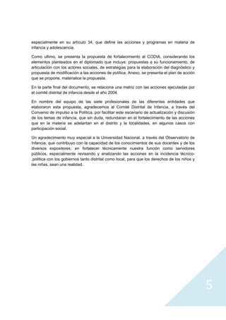 especialmente en su artículo 34, que define las acciones y programas en materia de
infancia y adolescencia.

Como ultimo, se presenta la propuesta de fortalecimiento al CODIA, considerando los
elementos planteados en el diplomado que incluye: propuestas a su funcionamiento, de
articulación con los actores sociales, de estrategias para la elaboración del diagnóstico y
propuesta de modificación a las acciones de política. Anexo, se presenta el plan de acción
que se propone, materialice la propuesta.

En la parte final del documento, se relaciona una matriz con las acciones ejecutadas por
el comité distrital de infancia desde el año 2004.

En nombre del equipo de las siete profesionales de las diferentes entidades que
elaboraron esta propuesta, agradecemos al Comité Distrital de Infancia, a través del
Convenio de impulso a la Política, por facilitar este escenario de actualización y discusión
de los temas de infancia, que sin duda, redundaran en el fortalecimiento de las acciones
que en la materia se adelantan en el distrito y la localidades, en algunos casos con
participación social.

Un agradecimiento muy especial a la Universidad Nacional, a través del Observatorio de
Infancia, que contribuyo con la capacidad de los conocimientos de sus docentes y de los
diversos expositores, en fortalecer técnicamente nuestra función como servidores
públicos, especialmente revisando y analizando las acciones en la incidencia técnico-
.política con los gobiernos tanto distrital como local, para que los derechos de los niños y
las niñas, sean una realidad.




                                                                                               5
                                                                                                
 