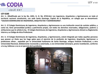 ¿QUÉ ES?
LEY 6160
Art. 1.- (Modificado por la ley No. 6201, G. O. No. 8743-bis): Los Ingenieros, Arquitectos y Agrimensores en todo el
territorio nacional constituirán, con sede Santo Domingo, Capital de la República, un colegio que se denominará:
“COLEGIO DOMINICANO DE INGENIEROS, ARQUITECTOS Y AGRIMENSORES”.
Art. 2.- El Colegio Dominicano de Ingenieros, Arquitectos y Agrimensores es una institución moral de carácter público, y
como tal, tiene personalidad jurídica y patrimonio propio, con todos los derechos reservados, obligaciones, poderes y
atribuciones que le señala la ley. El Colegio Dominicano de Ingenieros, Arquitectos y Agrimensores dictará su Reglamento
Interno y su Código de ética Profesional.
Art. 3.- El Colegio Dominicano de Ingenieros, Arquitectos, y Agrimensores, estará integrado por todas aquellas personas
que posean un título que los haga aptos para el ejercicio de la profesión de Ingeniero, Arquitecto, Agrimensor o
profesiones afines , expedido por la Universidad Autónoma de Santo Domingo, antiguo Instituto Profesional, u otra
Universidad Nacional, debidamente reconocida y autorizada, o una Universidad extranjera, previa revalidación, conforme
a la Ley, hállense o no en el ejercicio de la profesión.
LEY 6160
 