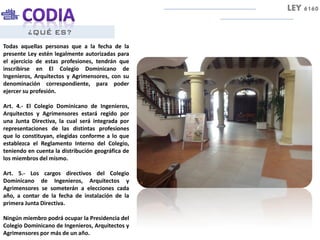 ¿QUÉ ES?
Todas aquellas personas que a la fecha de la
presente Ley estén legalmente autorizadas para
el ejercicio de estas profesiones, tendrán que
inscribirse en El Colegio Dominicano de
Ingenieros, Arquitectos y Agrimensores, con su
denominación correspondiente, para poder
ejercer su profesión.
Art. 4.- El Colegio Dominicano de Ingenieros,
Arquitectos y Agrimensores estará regido por
una Junta Directiva, la cual será integrada por
representaciones de las distintas profesiones
que lo constituyan, elegidas conforme a lo que
establezca el Reglamento Interno del Colegio,
teniendo en cuenta la distribución geográfica de
los miembros del mismo.
Art. 5.- Los cargos directivos del Colegio
Dominicano de Ingenieros, Arquitectos y
Agrimensores se someterán a elecciones cada
año, a contar de la fecha de instalación de la
primera Junta Directiva.
Ningún miembro podrá ocupar la Presidencia del
Colegio Dominicano de Ingenieros, Arquitectos y
Agrimensores por más de un año.
LEY 6160
 