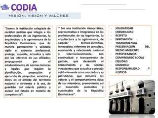 MISIÓN, VISIÓN Y VALORES
‘’ Ser una Institución democrática,
representativa e integradora de los
profesionales de las ingenierías, la
arquitectura y la agrimensura, de
carácter técnico-científica,
innovadora, referente de consultas,
reconocida y relacionada nacional
e internacionalmente, con
continuidad y transparencia de
gestión, que desarrolle el
conocimiento y las normas
vinculantes; que actualice y proteja
solidariamente a sus asociados y su
patrimonio, que fomente los
valores y el comportamiento ético
de sus miembros, promoviendo así
el desarrollo sostenible y
sustentable de la República
Dominicana’’.
‘’Somos la institución colegiada de
carácter público que integra a los
profesionales de las ingenierías, la
arquitectura y la agrimensura de la
República Dominicana, que de
manera permanente y solidaria
vigila el ejercicio profesional,
protege, capacita, actualiza y vela
por los intereses de sus afiliados;
propugnando por el
establecimiento de normas técnicas
y legales que regulen la
planificación, proyección y
ejecución de proyectos, servicios y
obras en el ámbito del territorio
nacional y sirviendo a la vez, de
guardián del interés público y
asesor del Estado en materia de
competencia’’.
- SOLIDARIDAD
- CREDIBILIDAD
- RESPETO
- INNOVACIÓN
- TRANSPARENCIA
- PRESERVACIÓN DEL
MEDIO AMBIENTE
- PERSEVERANCIA
- COMPROMISO SOCIAL
- EQUIDAD
- DIGNIDAD
- RESPONSABILIDAD Y
JUSTICIA
 