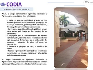 PRINCIPALES FINES
Art. 6.- El Colegio Dominicano de Ingenieros, Arquitectos y
Agrimensores tendrá como fines principales:
• Vigilar el ejercicio profesional y velar por los
intereses generales de las profesiones que agrupa en
su seno, y en especial, por la dignidad, los derechos,
deberes y el mejoramiento de sus miembros.
• Servir como guardián del interés público y actuar
como asesor del Estado en los asuntos de su
competencia.
• Propugnar por el establecimiento de normas
técnicas legales, especificaciones y leyes que deberán
regir cualquiera de las fases de la elaboración de
proyectos y ejecución de obra, así como su
contratación.
• Fomentar el progreso del arte, la ciencia y la
técnica.
• Realizar o propiciar otra actividad que considerase
conveniente a los intereses nacionales y a los de los
profesionales que agrupa.
El Colegio Dominicano de Ingenieros, Arquitectos y
Agrimensores no podrá desarrollar actividades de carácter
político partidista, ni asumir actitud de la índole expresada.
LEY 6160
 