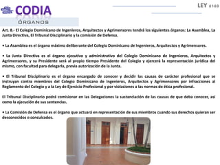 ÓRGANOS
Art. 8.- El Colegio Dominicano de Ingenieros, Arquitectos y Agrimensores tendrá los siguientes órganos: La Asamblea, La
Junta Directiva, El Tribunal Disciplinario y la comisión de Defensa.
• La Asamblea es el órgano máximo deliberante del Colegio Dominicano de Ingenieros, Arquitectos y Agrimensores.
• La Junta Directiva es el órgano ejecutivo y administrativo del Colegio Dominicano de Ingenieros, Arquitectos y
Agrimensores, y su Presidente será al propio tiempo Presidente del Colegio y ejercerá la representación jurídica del
mismo, con facultad para delegarla, previa autorización de la Junta.
• El Tribunal Disciplinario es el órgano encargado de conocer y decidir las causas de carácter profesional que se
instruyan contra miembros del Colegio Dominicano de Ingenieros, Arquitectos y Agrimensores por infracciones al
Reglamento del Colegio y a la Ley de Ejercicio Profesional y por violaciones a las normas de ética profesional.
El Tribunal Disciplinario podrá comisionar en las Delegaciones la sustanciación de las causas de que deba conocer, así
como la ejecución de sus sentencias.
• La Comisión de Defensa es el órgano que actuará en representación de sus miembros cuando sus derechos quieran ser
desconocidos o conculcados.
LEY 6160
 