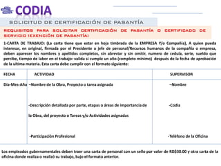 SOLICITUD DE CERTIFICACIÓN DE PASANTÍA
REQUISITOS PARA SOLICITAR CERTIFICACIÓN DE PASANTÍA O CERTIFICADO DE
SERVICIO (EXENCIÓN DE PASANTÍA)
1-CARTA DE TRABAJO: (La carta tiene que estar en hoja timbrada de la EMPRESA Y/o Compañía), A quien pueda
interesar, en original, firmada por el Presidente o jefe de personal/Recursos humanos de la compañía o empresa,
deben aparecer los nombres y apellidos completos, sin abreviar y sin omitir, numero de cedula, serie, sueldo que
percibe, tiempo de labor en el trabajo: valida si cumple un año (completo mínimo) después de la fecha de aprobación
de la ultima materia. Esta carta debe cumplir con el formato siguiente:
FECHA ACTIVIDAD SUPERVISOR
Día-Mes-Año –Nombre de la Obra, Proyecto o tarea asignada –Nombre
-Descripción detallada por parte, etapas o áreas de importancia de -Codia
la Obra, del proyecto o Tareas y/o Actividades asignadas
-Participación Profesional -Teléfono de la Oficina
Los empleados gubernamentales deben traer una carta de personal con un sello por valor de RD$30.00 y otra carta de la
oficina donde realiza o realizó su trabajo, bajo el formato anterior.
 