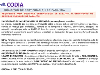 SOLICITUD DE CERTIFICACIÓN DE PASANTÍA
REQUISITOS PARA SOLICITAR CERTIFICACIÓN DE PASANTÍA O CERTIFICADO DE
SERVICIO (EXENCIÓN DE PASANTÍA)
2-CERTIFICADO DE IMPUESTO SOBRE LA RENTA (Solo para empleados privados):
En original, expedido por la oficina de Impuesto Sobre la Renta; deben aparecer nombres y apellidos,
tiempo de trabajo (del interesado), nombre de la compañía o empresa, deducciones, categoría de
retención, un sello por valor de RD$30.00. Este documento es obligatorio, aunque su sueldo no califique
por estar del rango mínimo a partir del cual se realizan los descuentos de lugar o por que hayan trabajado
de manera honorifica.
NOTA: Para la obtención de este certificado debes llevar a la oficina Impuestos sobre la Renta otra carta de
trabajo original parecida a la primera carta de trabajo indicada en el punto 1, con la diferencia que esta no
deberá tener las tres columnas, pero si debe tener el sueldo que usted percibe en esta empresa.
3-CERTIFICADO DE ÚLTIMA MATERIA: En original, expedido por el registro Universitario.
4-CERTIFICADO DE TITULO : En original, expedido por el registro Universitario.
5-CARTA DE SOLICITUD : En original, a máquina, firmada por el interesado Dirigida al ARQ. DONALD L.
BARBEL ROLAN, Rector de Pasantes del MOPC, solicitando 1-CERTIFICADO DE PASANTIA, si trabajo
como pasante de este ministerio 2-CERTIFICADO DE SERVICIO (Exención de pasantía), si trabaja en
cualquier empresa estatal en este MOPC o en cualquier Empresa Privada calificada
ORIGINAL Y TRES COPIA DE TODO
 