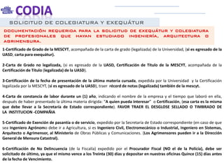 SOLICITUD DE COLEGIATURA Y EXEQUÁTUR
1-Certificado de Grado de la MESCYT, acompañada de la carta de grado (legalizada) de la Universidad, (si es egresado de la
UASD, carta para exequátur).
2-Carta de Grado no legalizada, (si es egresado de la UASD, Certificación de Título de la MESCYT, acompañada de la
Certificación de Título (legalizada) de la UASD).
3-Certificación de la fecha de presentación de la última materia cursada, expedida por la Universidad y la Certificación
legalizada por la MESCYT, (si es egresado de la UASD), traer récord de notas (legalizada) también de la mescyt.
4-Carta de constancia de labor durante un (1) año, indicando el nombre de la empresa y el tiempo que laboró en ella,
después de haber presentado la última materia dirigida: “A quien pueda interesar” o Certificación, (esa carta es la misma
que debe llevar a la Secretaría de Estado correspondiente). FAVOR TRAER EL DESGLOSE SELLADO O TIMBRADO DE
LA INSTITUCION -COMPAÑIA
5-Certificado de Exención de pasantía o de servicio, expedido por la Secretaría de Estado correspondiente (en caso de que
sea Ingeniero Agrónomo debe ir a Agricultura, si es Ingeniero Civil, Electromecánico o Industrial, Ingeniero en Sistemas,
Arquitecto o Agrimensor, al Ministerio de Obras Públicas y Comunicaciones. (Los Agrimensores pueden ir a la Dirección
General de Mensura Catastral).
6-Certificación de No Delincuencia (de la Fiscalía) expedido por el Procurador Fiscal (NO el de la Policía), debe ser
solicitado de último, ya que el mismo vence a los Treinta (30) días y depositar en nuestras oficinas Quince (15) días antes
de la fecha de Vencimiento.
DOCUMENTACIÓN REQUERIDA PARA LA SOLICITUD DE EXEQUÁTUR Y COLEGIATURA
DE PROFESIONALES QUE HAYAN ESTUDIADO INGENIERÍA, ARQUITECTURA O
AGRIMENSURA.
 