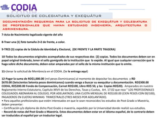 SOLICITUD DE COLEGIATURA Y EXEQUÁTUR
7-Acta de Nacimiento legalizada vigente del año
8-Traer una (1) foto tamaño 2×2 de frente, a color.
9-TRES (3) copias de la Cédula de Identidad y Electoral, (DE FRENTE Y LA PARTE TRASERA)
10-Todos los documentos originales acompañados de sus respectivas dos (2) copias. Todos los documentos deben ser en
papel original timbrado, tener el sello gomígrafo de la Institución que lo expide. Al igual que cualquier corrección que le
haga sobre dicho documento, deben estar amparadas por el sello de la misma institución que lo emite.
11-Llenar la solicitud de Membrecía en el CODIA. (Se le entrega aquí)
12-Pagar la suma de RD$1,000.00 (mil pesos Dominicanos) al momento de depositar los documentos y RD
$670.00 (Seiscientos Setenta pesos dominicanos) cuando venga a buscar su exequátur y documentación. RD$300.00
CODIA, RD$200.00 Fondo de Compensación, Carnet RD$100, Libro RD$ 50, y las Copias RD$20). Amparados en nuestro
Reglamento Interno Estatutario, Capítulo XXVII de los Derechos, Tasas y Cuotas, Art. 17.02 que reza ” LOS PROFESIONALES
COLEGIADOS ABONARAN AL COLEGIO, POR ADELANTADO, UNA CUOTA MENSUAL DE RD$100.00 (CIEN PESOS CON 00/100),
PAGADEROS EN CUOTAS MINIMAS TRIMESTRALES (TRES MESES POR ADELANTADO).
• Para aquellos profesionales que estén interesados en que le sean reconocidos los estudios de Post Grado o Maestría,
deben presentar:
– Certificación y/o diploma de dicho Post Grado o maestría, expedido por la Universidad donde realizó sus estudios.
– Record de notas del Post Grado o Maestría. Estos documentos deben estar en el idioma español, de lo contrario deben
ser traducidos al español por un traductor legal.
DOCUMENTACIÓN REQUERIDA PARA LA SOLICITUD DE EXEQUÁTUR Y COLEGIATURA
DE PROFESIONALES QUE HAYAN ESTUDIADO INGENIERÍA, ARQUITECTURA O
AGRIMENSURA.
 