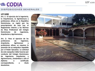DISPOSICIONES GENERALES
LEY 6200
Art. 1.- El ejercicio de la ingeniería,
la Arquitectura, la Agrimensura y
profesiones afines en la República
Dominicana, se regirá por las
prescripciones de esta Ley, el
Reglamento Interno y las Normas
de Ética Profesional del Colegio
Dominicano de Ingenieros,
Arquitectos y Agrimensores.
Art. 2.- Para el ejercicio de las
profesiones de Ingeniero,
Arquitecto, Agrimensor y
profesiones afines, se requiere la
posesión de un exequátur expedido
por el Poder Ejecutivo. La solicitud
de este exequátur debe hacerse por
conducto del Colegio Dominicano
de Ingenieros, Arquitectos y
Agrimensores, anexándose a ella el
diploma o certificado
correspondiente, a título
devolutivo.
LEY 6200
 