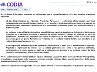DEL USO DEL TÍTULO
Art. 8.- El uso de los títulos propios de las profesiones a que se contrae la presente Ley, estará sometido a las reglas
siguientes:
a) Las denominaciones de Ingeniero, Arquitecto, Agrimensor y profesiones afines quedan reservadas
exclusivamente para los profesionales a quienes la Ley se refiere, debiéndose adicionar, como en el caso de los
ingenieros cuando corresponda, la calificación de la especialidad, en forma tal que no haya posibilidad de error o
duda al respecto.
Sin embargo, es permitida la ostentación o uso del título de Ingeniero, Arquitecto y Agrimensor a dominicanos
graduados en el extranjero sin llenar el requisito de reválida siempre y cuando no ofrezcan sus servicios
profesionales. Asimismo los extranjeros que estén de tránsito en el país podrán hacer uso de sus títulos
académicos, pero tan pronto formalicen su residencia en el territorio nacional tendrán que someterse a las
reglamentaciones de la presente Ley.
b) En ningún caso, en la razón social de compañías o corporaciones se podrá usar la denominación de Ingeniero,
Arquitecto o Agrimensor de manera que la calidad profesional que asiste a las personas calificadas,
pertenecientes a la misma pueda ser equívoca o maliciosamente asimilada a las personas o socios de dicha
compañías o corporaciones, que no posean esa calidad.
Art. 9.- Se considera usurpación de los títulos a que se refiere esta Ley, además de los casos previstos en el Código Penal,
el empleo por personas que no los tengan, de términos, leyendas, insignias, dibujos y demás expresiones de las cuales
pueda inferirse la idea del ejercicio profesional.
Constituirá una circunstancia agravante, a los fines de este artículo, la utilización de medios de publicidad o propaganda.
LEY 6200
 