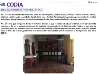 DEL EJERCICIO PROFESIONAL
Art. 11.- Los documentos técnicos tales como los anteproyectos, planos, mapas, cálculos, croquis, minutas, dibujos,
informes o escritos, son propiedad del profesional autor de ellos. Por consiguiente, ninguna persona natural o jurídica
podrá hacer uso de los mismos sin consentimiento escrito del autor, salvo estipulación o acuerdo en contrario.
Art. 12.- Para que cualquiera de los documentos técnicos a que se refiere el artículo anterior pueda ser sometido
conforme a la Ley o reglamentariamente en cualquier dependencia de la Administración Pública, o para que su
contenido pueda ser llevado a ejecución en todo o en parte por cualquier persona o entidad pública o privada, deberá
llevar la firma de su autor, profesional o de la respectiva especialidad, con el número de la inscripción de éste en el
CODIA.
LEY 6200
 