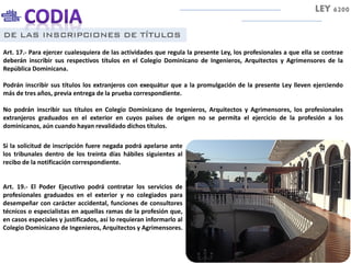 DE LAS INSCRIPCIONES DE TÍTULOS
Art. 17.- Para ejercer cualesquiera de las actividades que regula la presente Ley, los profesionales a que ella se contrae
deberán inscribir sus respectivos títulos en el Colegio Dominicano de Ingenieros, Arquitectos y Agrimensores de la
República Dominicana.
Podrán inscribir sus títulos los extranjeros con exequátur que a la promulgación de la presente Ley lleven ejerciendo
más de tres años, previa entrega de la prueba correspondiente.
No podrán inscribir sus títulos en Colegio Dominicano de Ingenieros, Arquitectos y Agrimensores, los profesionales
extranjeros graduados en el exterior en cuyos países de origen no se permita el ejercicio de la profesión a los
dominicanos, aún cuando hayan revalidado dichos títulos.
LEY 6200
Si la solicitud de inscripción fuere negada podrá apelarse ante
los tribunales dentro de los treinta días hábiles siguientes al
recibo de la notificación correspondiente.
Art. 19.- El Poder Ejecutivo podrá contratar los servicios de
profesionales graduados en el exterior y no colegiados para
desempeñar con carácter accidental, funciones de consultores
técnicos o especialistas en aquellas ramas de la profesión que,
en casos especiales y justificados, así lo requieran informarlo al
Colegio Dominicano de Ingenieros, Arquitectos y Agrimensores.
 