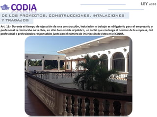 DE LOS PROYECTOS, CONSTRUCCIONES, INTALACIONES
Y TRABAJOS
Art. 16.- Durante el tiempo de ejecución de una construcción, instalación o trabajo es obligatorio para el empresario o
profesional la colocación en la obra, en sitio bien visible al público, un cartel que contenga el nombre de la empresa, del
profesional o profesionales responsables junto con el número de inscripción de éstos en el CODIA.
LEY 6200
 