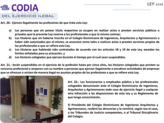 DEL EJERCICIO ILEGAL
Art. 20.- Ejercen ilegalmente las profesiones de que trata esta Ley:
a) Las personas que sin poseer título respectivo se ocupen en realizar actos o presten servicios públicos o
privados que la presente Ley reserva a los profesionales a que la misma contrae;
b) Los titulares que sin haberse inscrito en el Colegio Dominicano de Ingenieros, Arquitectos y Agrimensores o
haber sido autorizados por el mismo, se anuncien como tales o realicen actos o presten servicios propios de
los profesionales a que se refiere esta Ley.
c) Los titulares que habiendo sido contratados de acuerdo con los artículos 18 y 19 de esta Ley, excedan los
límites señalados para su actuación, y
d) Los titulares colegiados que ejerzan durante el tiempo por el cual sean suspendidos.
Art. 21.- Serán suspendidos en el ejercicio de la profesión hasta por cinco años, los titulares colegiados que presten su
concurso profesional o amparen con su nombre a personas que ejercen ilegalmente o encubran actividades de empresas
que se ofrezcan o actúen de manera ilegal en asuntos propios de las profesiones a que se refiere esta Ley.
LEY 6200
Art. 22.- Los funcionarios y empleados público y los profesionales
colegiados denunciarán ante el Colegio Dominicano de Ingenieros,
Arquitectos y Agrimensores todo caso de ejercicio ilegal y cualquier
otra infracción a las disposiciones de esta Ley y su Reglamento de
que tenga conocimiento.
El Presidente del Colegio Dominicano de Ingenieros Arquitectos y
Agrimensores, recibirá las denuncias y la remitirá, según sea el caso,
a los Tribunales de Justicia competentes, o al Tribunal Disciplinario
del Colegio.
 