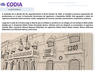HISTORIA
A mediados de la década del 40, específicamente el 28 de Octubre de 1945, es fundada la primera organización de
profesionales en el país, la Asociación Dominicana de Ingenieros y Arquitectos (ADIA). Está agrupada a todos los
ingenieros existentes hasta entonces: civiles, topógrafos, de caminos, puentes, constructores, arquitectos y prácticos.
Luego de la caída de la tiranía surge la idea de que la entidad se convierta en un Colegio, en ese tiempo la ADIA estaba
dirigida por el Arquitecto Rafael Tomás Hernández Ramos. Además entre los dirigente se encontraban el ingeniero
Osvaldo Oller, arquitecto Manuel Baquero (fallecido), los ingenieros Rafael Vinicio Matos Peralta, Nelson Pellerano
(fallecido) y Luís Martínez Quiroz, entre otros.
 