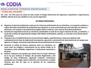 REGLAMENTO INTERNO ESTATUARIO
Art. 2.01.- Los fines para los cuales ha sido creado el Colegio Dominicano de Ingenieros, Arquitectos y Agrimensores
(CODIA), además de lo que establece la Ley, son los siguientes:
DE ORDEN PROFESIONAL
a) Organizar el ejercicio profesional y velar por los intereses profesionales de sus miembros, y en especial, enaltecer y
rodear del mayor ascendiente las profesiones que agrupa en su seno, procurando que sean ejercidas con decoro y
eficiencia y con sujeción a las disposiciones legales sobre la matera y a los cánones de la ética profesional.
b) Garantizar la seguridad social de sus miembros cubriéndoles el costo de un seguro colectivo de vida, y accidentes, a
través del Instituto de Seguridad del Colegio, ISES-CODIA, facilitándoles, además, su inclusión en los demás planes
del Instituto.
c) Propugnar por el establecimiento de normas técnicas legales, especificaciones y leyes que deberán regir
cualesquiera de las fases de elaboración de proyectos, ejecución y contratación de obras dentro de los campos que
aglutina el Colegio, incluyendo especialmente los procedimientos de concurso.
FINES DEL COLEGIO
d) Fomentar el cultivo de buenas relaciones entre sus miembros, así
como entre los Colegios y Asociaciones de las misma índole en el
extranjero y otras entidades, organismos e instituciones nacionales o
foráneas.
e) Realizar cualquiera otra gestión que tienda hacia la mayor eficiencia
de la ley que instituye el Colegio, del presente Reglamento y del
Código de ética Profesional, regulando mediante resoluciones
aprobadas por el Colegio, todo lo referente a los honorarios y sueldos
mínimos que han de regir en el ejercicio de las respectivas
profesiones.
 