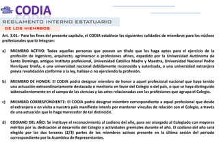 REGLAMENTO INTERNO ESTATUARIO
Art. 3.01.- Para los fines del presente capítulo, el CODIA establece las siguientes calidades de miembros para los núcleos
profesionales que lo integran:
a) MIEMBRO ACTIVO: Todas aquellas personas que posean un título que los haga aptos para el ejercicio de la
profesión de ingeniero, arquitecto, agrimensor o profesiones afines, expedido por la Universidad Autónoma de
Santo Domingo, antiguo Instituto profesional, Universidad Católica Madre y Maestra, Universidad Nacional Pedro
Henríquez Ureña, o una universidad nacional debidamente reconocida y autorizada, o una universidad extranjera
previa revalidación conforme a la ley, hallase o no ejerciendo la profesión.
b) MIEMBRO DE HONOR: El CODIA podrá designar miembro de honor a aquel profesional nacional que haya tenido
una actuación extraordinariamente destacada o meritoria en favor del Colegio o del país, o que se haya distinguido
sobresalientemente en el campo de las ciencias y las artes relacionadas con las profesiones que agrupa el Colegio.
c) MIEMBRO CORRESPONDIENTE: El CODIA podrá designar miembro correspondiente a aquel profesional que desde
el extranjero o en visita a nuestro país manifieste interés por mantener vínculos de relación con el Colegio, a través
de una actuación que le haga merecedor de tal distinción.
d) CODIANO DEL AÑO: Se instituye el reconocimiento al codiano del año, para ser otorgado al Colegiado con mayores
méritos por su dedicación al desarrollo del Colegio y actividades gremiales durante el año. El codiano del año será
elegido por las dos terceras (2/3) partes de los miembros activos presente en la última sesión del periodo
correspondiente por la Asamblea de Representantes.
DE LOS MIEMRBOS
 