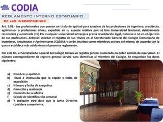 REGLAMENTO INTERNO ESTATUARIO
Art. 5.01.- Los profesionales que posean un título de aptitud para ejercicio de las profesiones de ingeniero, arquitecto,
agrimensor o profesiones afines, expedido en su especie relativa por: a) Una Universidad Nacional, debidamente
reconocida y autorizada y b) Por cualquier universidad extranjera previa revalidación legal, hállense o no en el ejercicio
de sus profesiones, deberán solicitar el registro de sus títulos en el Secretariado General del Colegio Dominicano de
Ingenieros, Arquitectos y Agrimensores (CODIA), y serán inscritos como miembros activos del mismo, de acuerdo con lo
que se establece más adelante en el presente reglamento.
Por este fin, el Secretariado General del Colegio llevará un registro general numerado en orden corrido de inscripción. El
número correspondiente de registro general servirá para identificar al miembro del Colegio. Se requerirán los datos
siguientes:
DE LAS INSCRIPCIONES
a) Nombres y apellidos
b) Título e institución que lo expide y fecha de
expedición
c) Número y fecha de exequátur
d) Domicilio y residencia
e) Dirección de su oficina
f) Cédula de identificación personal
g) Y cualquier otro dato que la Junta Directiva
considere conveniente.
 
