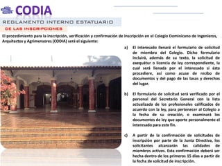 REGLAMENTO INTERNO ESTATUARIO
El procedimiento para la inscripción, verificación y confirmación de inscripción en el Colegio Dominicano de Ingenieros,
Arquitectos y Agrimensores (CODIA) será el siguiente:
DE LAS INSCRIPCIONES
a) El interesado llenará el formulario de solicitud
de miembro del Colegio. Dicho formulario
incluirá, además de su texto, la solicitud de
exequátur o licencia de ley correspondiente, la
cual será llenada por el interesado si ésta
procediere, así como acuse de recibo de
documentos y del pago de las tasas y derechos
del lugar.
b) El formulario de solicitud será verificado por el
personal del Secretario General con la lista
actualizada de los profesionales calificados de
acuerdo con la ley, para pertenecer al Colegio a
la fecha de su creación, o examinará los
documentos de ley que aporte personalmente el
interesado para este fin.
c) A partir de la confirmación de solicitudes de
inscripción por parte de la Junta Directiva, los
solicitantes alcanzarán las calidades de
miembros activos. Esta confirmación deberá ser
hecha dentro de los primeros 15 días a partir de
la fecha de solicitud de inscripción.
 