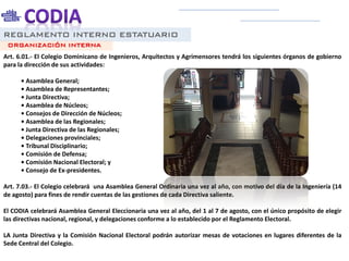 REGLAMENTO INTERNO ESTATUARIO
Art. 6.01.- El Colegio Dominicano de Ingenieros, Arquitectos y Agrimensores tendrá los siguientes órganos de gobierno
para la dirección de sus actividades:
• Asamblea General;
• Asamblea de Representantes;
• Junta Directiva;
• Asamblea de Núcleos;
• Consejos de Dirección de Núcleos;
• Asamblea de las Regionales;
• Junta Directiva de las Regionales;
• Delegaciones provinciales;
• Tribunal Disciplinario;
• Comisión de Defensa;
• Comisión Nacional Electoral; y
• Consejo de Ex-presidentes.
Art. 7.03.- El Colegio celebrará una Asamblea General Ordinaria una vez al año, con motivo del día de la Ingeniería (14
de agosto) para fines de rendir cuentas de las gestiones de cada Directiva saliente.
El CODIA celebrará Asamblea General Eleccionaria una vez al año, del 1 al 7 de agosto, con el único propósito de elegir
las directivas nacional, regional, y delegaciones conforme a lo establecido por el Reglamento Electoral.
LA Junta Directiva y la Comisión Nacional Electoral podrán autorizar mesas de votaciones en lugares diferentes de la
Sede Central del Colegio.
ORGANIZACIÓN INTERNA
 