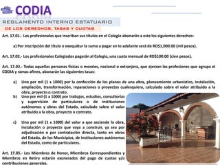 REGLAMENTO INTERNO ESTATUARIO
Art. 17.01.- Los profesionales que inscriban sus títulos en el Colegio abonarán a este los siguientes derechos:
a) Por inscripción del título o exequátur la suma a pagar en lo adelante será de RD$1,000.00 (mil pesos).
Art. 17.02.- Los profesionales Colegiados pagarán al Colegio, una cuota mensual de RD$100.00 (cien pesos).
Art. 17.03.- Todas aquellas personas físicas o morales, nacional o extranjera, que ejerzan las profesiones que agrupa el
CODIA y ramas afines, abonarán las siguientes tasas:
a) Uno por mil (1 x 1000) por la confección de los planos de una obra, planeamiento urbanístico, instalación,
ampliación, transformación, reparaciones o proyectos cualesquiera, calculado sobre el valor atribuido a la
obra, proyecto o contrato.
DE LOS DERECHOS, TASAS Y CUOTAS
b) Uno por mil (1 x 1000) por trabajos, estudios, consultorías
y supervisión de particulares o de instituciones
autónomas y obras del Estado, calculado sobre el valor
atribuido a la obra, proyecto o contrato.
c) Uno por mil (1 x 1000) del valor a que asciende la obra,
instalación o proyecto que vaya a construir, ya sea por
adjudicación o por contratación directa, tanto en obras
del Estado, de los Municipios, de instituciones autónomas
del Estado, como de particulares.
Art. 17.05.- Los Miembros de Honor, Miembros Correspondientes y
Miembros en Retiro estarán exonerados del pago de cuotas y/o
contribuciones generales.
 