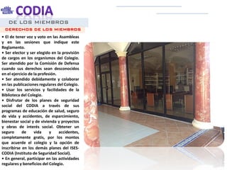 DE LOS MIEMBROS
• El de tener voz y voto en las Asambleas
y en las sesiones que indique este
Reglamento.
• Ser elector y ser elegido en la provisión
de cargos en los organismos del Colegio.
Ser atendido por la Comisión de Defensa
cuando sus derechos sean desconocidos
en el ejercicio de la profesión.
• Ser atendido debidamente y colaborar
en las publicaciones regulares del Colegio.
• Usar los servicios y facilidades de la
Biblioteca del Colegio.
• Disfrutar de los planes de seguridad
social del CODIA a través de sus
programas de educación de salud, seguro
de vida y accidentes, de esparcimiento,
bienestar social y de vivienda y proyectos
y obras de interés social. Obtener un
seguro de vida y accidentes,
completamente gratis, por los montos
que acuerde el colegio y la opción de
inscribirse en los demás planes del ISES-
CODIA (Instituto de Seguridad Social).
• En general, participar en las actividades
regulares y beneficios del Colegio.
DERECHOS DE LOS MIEMBROS
 