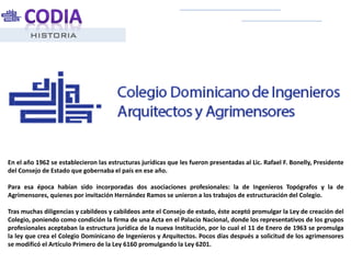 HISTORIA
En el año 1962 se establecieron las estructuras jurídicas que les fueron presentadas al Lic. Rafael F. Bonelly, Presidente
del Consejo de Estado que gobernaba el país en ese año.
Para esa época habían sido incorporadas dos asociaciones profesionales: la de Ingenieros Topógrafos y la de
Agrimensores, quienes por invitación Hernández Ramos se unieron a los trabajos de estructuración del Colegio.
Tras muchas diligencias y cabildeos y cabildeos ante el Consejo de estado, éste aceptó promulgar la Ley de creación del
Colegio, poniendo como condición la firma de una Acta en el Palacio Nacional, donde los representativos de los grupos
profesionales aceptaban la estructura jurídica de la nueva Institución, por lo cual el 11 de Enero de 1963 se promulga
la ley que crea el Colegio Dominicano de Ingenieros y Arquitectos. Pocos días después a solicitud de los agrimensores
se modificó el Artículo Primero de la Ley 6160 promulgando la Ley 6201.
 