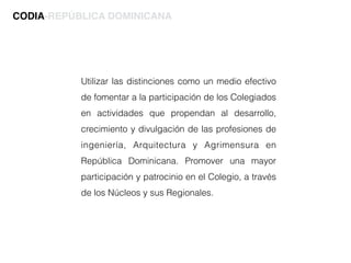Utilizar las distinciones como un medio efectivo
de fomentar a la participación de los Colegiados
en actividades que propendan al desarrollo,
crecimiento y divulgación de las profesiones de
ingeniería, Arquitectura y Agrimensura en
República Dominicana. Promover una mayor
participación y patrocinio en el Colegio, a través
de los Núcleos y sus Regionales.
CODIA-REPÚBLICA DOMINICANA
 
