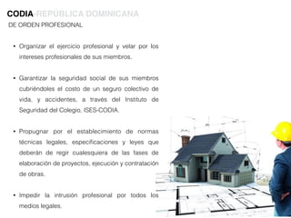 DE ORDEN PROFESIONAL
• Organizar el ejercicio profesional y velar por los
intereses profesionales de sus miembros.
• Garantizar la seguridad social de sus miembros
cubriéndoles el costo de un seguro colectivo de
vida, y accidentes, a través del Instituto de
Seguridad del Colegio, ISES-CODIA.
• Propugnar por el establecimiento de normas
técnicas legales, especiﬁcaciones y leyes que
deberán de regir cualesquiera de las fases de
elaboración de proyectos, ejecución y contratación
de obras.
• Impedir la intrusión profesional por todos los
medios legales.
CODIA-REPÚBLICA DOMINICANA
 